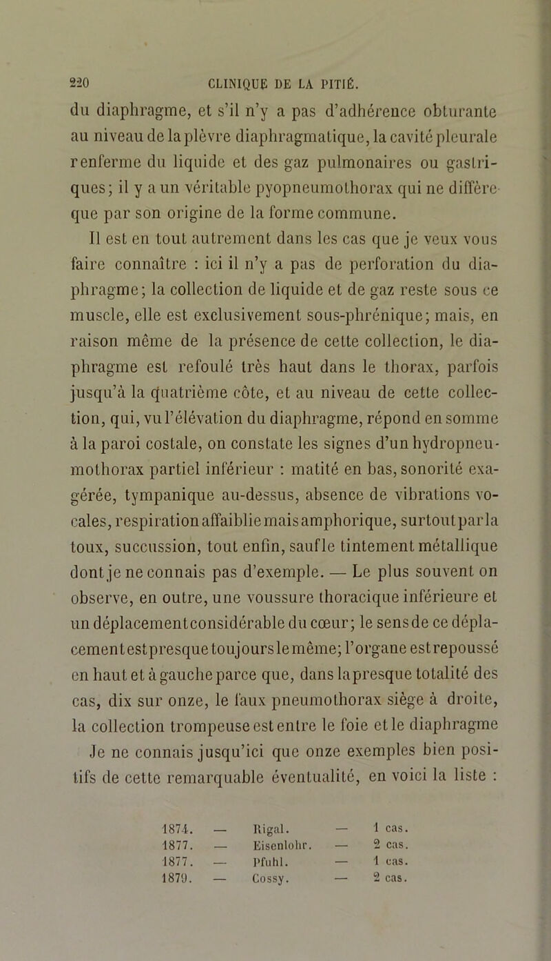 du diaphragme, et s’il n’y a pas d’adhérence obturante au niveau de la plèvre diaphragmatique, la cavité pleurale renferme du liquide et des gaz pulmonaires ou gastri- ques; il y a un véritable pyopneumothorax qui ne diffère que par son origine de la forme commune. Il est en tout autrement dans les cas que je veux vous faire connaître ; ici il n’y a pas de perforation du dia- phragme; la collection de liquide et de gaz reste sous ce muscle, elle est exclusivement sous-phrénique; mais, en raison même de la présence de cette collection, le dia- phragme est refoulé très haut dans le thorax, parfois jusqu’à la quatrième côte, et au niveau de cette collec- tion, qui, vu l’élévation du diaphragme, répond en somme à la paroi costale, on constate les signes d’un hydropneu- mothorax partiel inférieur ; matité en bas, sonorité exa- gérée, tympanique au-dessus, absence de vibrations vo- cales, respiration affaiblie mais amphorique, surtout parla toux, succussion, tout enfin, saufle tintement métallique dont je ne connais pas d’exemple. — Le plus souvent on observe, en outre, une voussure thoracique inférieure et un déplacementconsidérable du cœur; le sens de ce dépla- cement estpresque toujours le même; l’organe est repoussé en haut et à gauche parce que, dans la presque totalité des cas, dix sur onze, le faux pneumothorax siège à droite, la collection trompeuse est entre le foie et le diaphragme Je ne connais jusqu’ici que onze exemptes bien posi- tifs de cette remarquable éventualité, en voici la liste : 187-1. — Il i gai. — 1 cas. 1877. — Eiscnlohr. — 2 cas. 1877. — Pfiilil. — 1 cas. 187'J. — Cossy. — 2 cas.
