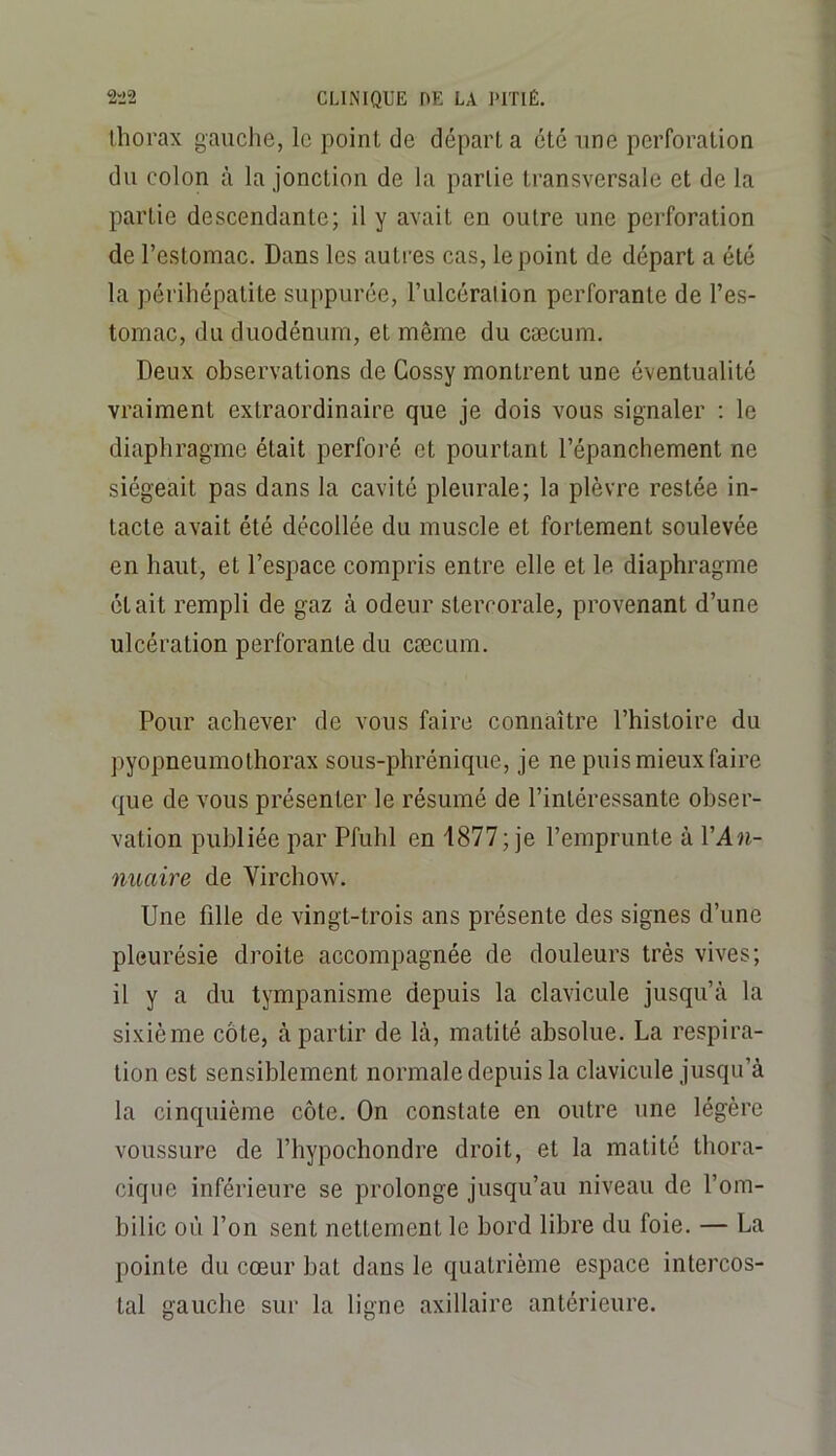 thorax gauche, le point de départ a été une perforation du colon à la jonction de la partie transversale et de la partie descendante; il y avait en outre une perforation de l’estomac. Dans les autres cas, le point de départ a été la périhépatite suppurée, l’ulcérai ion perforante de l’es- tomac, du duodénum, et même du cæcum. Deux observations de Cossy montrent une éventualité vraiment extraordinaire que je dois vous signaler ; le diaphragme était perforé et pourtant l’épanchement ne siégeait pas dans la cavité pleurale; la plèvre restée in- tacte avait été décollée du muscle et fortement soulevée en haut, et l’espace compris entre elle et le diaphragme était rempli de gaz à odeur stercorale, provenant d’une ulcération perforante du cæcum. Pour achever de vous faire connaître l’histoire du pyopneumothorax sous-phrénique, je ne puis mieux faire que de vous présenter le résumé de l’intéressante obser- vation publiée par Pfuhl en 1877; je l’emprunte à VAn- nuaire de Virchow. Une fille de vingt-trois ans présente des signes d’une pleurésie droite accompagnée de douleurs très vives; il y a du tympanisme depuis la clavicule jusqu’à la sixième côte, à partir de là, matité absolue. La respira- tion est sensiblement normale depuis la clavicule jusqu’à la cinquième côte. On constate en outre une légère voussure de l’bypochondre droit, et la matité thora- cique inférieure se prolonge jusqu’au niveau de l’om- bilic où l’on sent nettement le bord libre du foie. — La pointe du cœur bat dans le quatrième espace intercos- tal gauche sur la ligne axillaire antérieure.