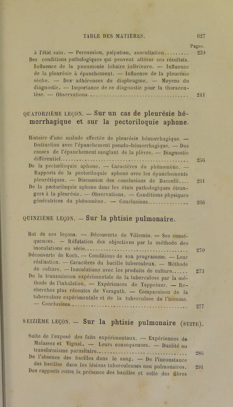 Pages. à l’état sain. — Percussion, palpation, auscultation 231) Des conditions pathologiques qui peuvent altérer ces résultats. Influence de la pneumonie lobaire inférieure. — Influence de la pleurésie à épanchement. — Influence de l.a pleurésie sèche. — Des' adhérences du diaphragme. — Moyens du diagnostic. — Importance de ce diagnostic pour la thoracen- tèse. — Observations 2il QUATORZIÈME LEÇON. — Sur uu cas de pleurésie hé- morrhagique et sur la pectoriloquie aphone. Histoire d’une malade affectée de pleurésie hémorrhagique. — Distinction avec Tépanchernent pseudo-hémorrhagique. — Des causes de l’épanchement sanglant de la plèvre. — Diagnostic différentiel ^55 De la pectoriloquie aphone. — Caractères du phénomène. — Rapports de la pectoriloquie aphone avec les épanchements pleurétiques. — Discussion des conclusions de Baccelli 2(11 De la pectoriloquie aphone dans les états pathologiques étran- gers à la pleurésie. — Observations. — Conditions physiques génératrices du phénomène. — Conclusions ïjfjfl QUINZIÈME LEÇON. — Sur la phtisie pulmonaire. But de ces leçons. — Découverte de Villemin. — Ses consé- quences. — Réfutation des objections par la méthode des inoculations en série Découverte de Koch. — CoiidiLions de son programme. Leur réalisation. — Caractères du bacille tuberculeux. — Méthode de culture. —Inoculations avec les produits de culture 273 De la transmission expérimentale de la tuberculose par la mé- thode de l’inhalation. — Expériences de Tappeiner. Re- cherches plus récentes de Veraguth. — Comparaison de la tuberculose e.xpérimentale et de la tuberculose de l’homme. — Conclusions 077 SEIZIÈME LEÇON. — Sur la phtisie pulmonaire (suite). Suite de 1 exposé des faits expérimentaux. — Expériences de Malassez et Vignal. — Leurs conséquences. — Dualité ou transformisme parasitaire De l’absence des bacilles dans le sang. — De l’inconstance des bacilles dans les lésions tuberculeuses non pulmonaires. 2i)l Des rapports entre la présence des bacilles et celle des fibres