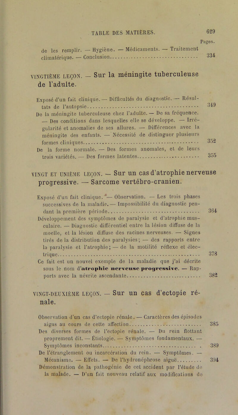 Pages. de les remplir. — Hygiène. — Médicaments. — Traitement climatérique. — Conclusion <^34 VINGTIÈME LEÇON. — Sup la méningite tuberculeuse de l’adulte. Exposé d’un fait clinique.— Difficultés du diagnostic.— Résul- tats de l’autopsie Do la méningite tuberculeuse chez l’adulte. — De sa fréquence. — Des conditions dans lesquelles elle se développe. — Irré- gularité et anomalies de ses allures. — Différences avec la méningite des enfants. — Nécessité de distinguer plusieurs formes cliniques 352 De la forme normale. — Des formes anomales, et de leurs trois variétés. — Des formes latentes 355 VINGT ET UNIÈME LEÇON. — Sur un cas d’atrophic nervcuse progressive. — Sarcome vertébro-cranien. Exposé d’un fait clinique.■*— Observation. — Les trois phases successives de la maladie.— Impossibilité du diagnostic pen- dant la première période Développement des symptômes de paralysie et d’atrophie mus- culaire. — Diagnostic différentiel entre la lésion diffuse de la moelle, et la lésion diffuse des racines nerveuses, — Signes tirés delà distribution des paralysies; — des rapports entre la paralysie et l’atrophie; — de la motilité réflexe et élec- trique Ce fait est un nouvel exemple de la maladie que j’ai décrite sous le nom d’atropliîe nerveuse progressive. — Rap- ports avec la névrite ascendante VINGT-DEUXIÈME LEÇON. — Sur uu CRS d’cctopic ré- nale. Observation d’un cas d’ec.topie rénale. — Caractères des épisodes aigus au cours de cette affection 385 Des diverses formes de l’ectopie rénale. — Du rein flottant proprement dit. — Étiologie. — Symptômes fondamentaux. — Symptômes inconstants 389 De l’étranglement ou incarcération du rein. — Symptômes. — Mécanisme. — Elfets. — De l’hydronéphrosc aiguë 394 Démonstration de la pathogénic de cet accident par l’étude chi la malade. — D’un fait nouveau relatif aux modifications du 364 378 382