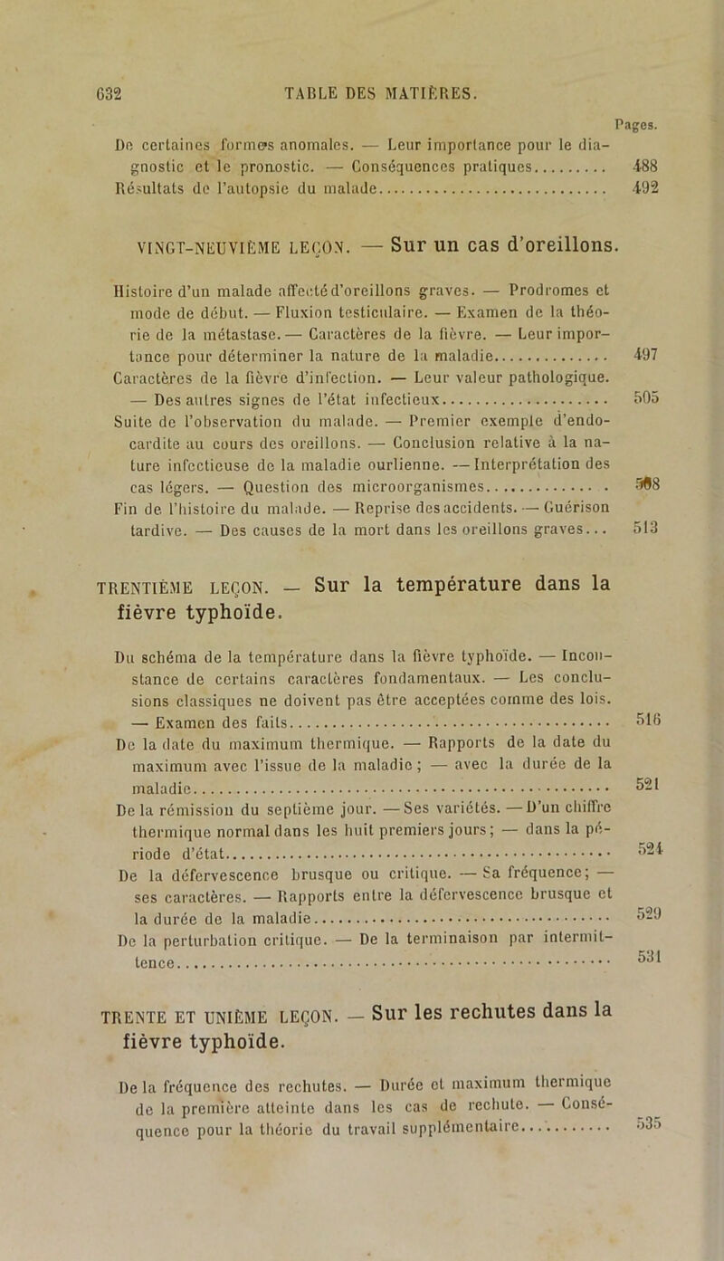 Pages. Do certaines foniuys anomales. — Leur importance pour le dia- gnostic et le pronostic. — Conséquences pratiques 488 Résultats do l’autopsie du malade 492 vtngt-neuviEme leço.n. — Sur un cas d’oreillons. Histoire d’un malade alTectéd’oreillons graves. — Prodromes et mode de début. — Fluxion testiculaire. — Examen de la théo- rie de la métastase.— Caractères de la lièvre. — Leur impor- tance pour déterminer la nature de la maladie 497 Caractères de la fièvre d’infection. — Leur valeur pathologique. — Des autres signes de l’état infectieux 505 Suite de l’observation du malade. — Premier exemple d’endo- cardite au cours des oreillons. — Conclusion relative à la na- ture infectieuse de la maladie ourlienne. —Interprétation des cas légers. — Question des microorganismes '9^8 Fin de. l’Iiistoire du malade. — Reprise des accidents. — Guérison tardive. — Des causes de la mort dans les oreillons graves... 513 TRENTIÈME LEÇON. — Sur la température dans la fièvre typhoïde. Du schéma de la température dans la fièvre typhoïde. — Incon- stance de certains caractères fondamentaux. — Les conclu- sions classiques ne doivent pas être acceptées comme des lois. — Examen des faits De la date du maximum thermique. — Rapports de la date du maximum avec l’issue de la maladie; — avec la durée de la maladie De la rémission du septième jour. —Ses variétés. —D’un chiffre thermique normal dans les huit premiers jours; — dans la pé- riode d’état De la défervescence brusque ou critique. —Sa fréquence; — ses caractères. — Rapports entre la défervescence brusque et la durée de la maladie De la perturbation critique. — De la terminaison par intermit- tence 516 521 52 i 529 531 TRENTE ET UNIÈME LEÇON. — Sui les rechutes dans la fièvre typhoïde. De la fréquence des rechutes. — Durée et maximum thermique de la première atteinte dans les cas de rechute. Consé- quence pour la théorie du travail supplémentaire