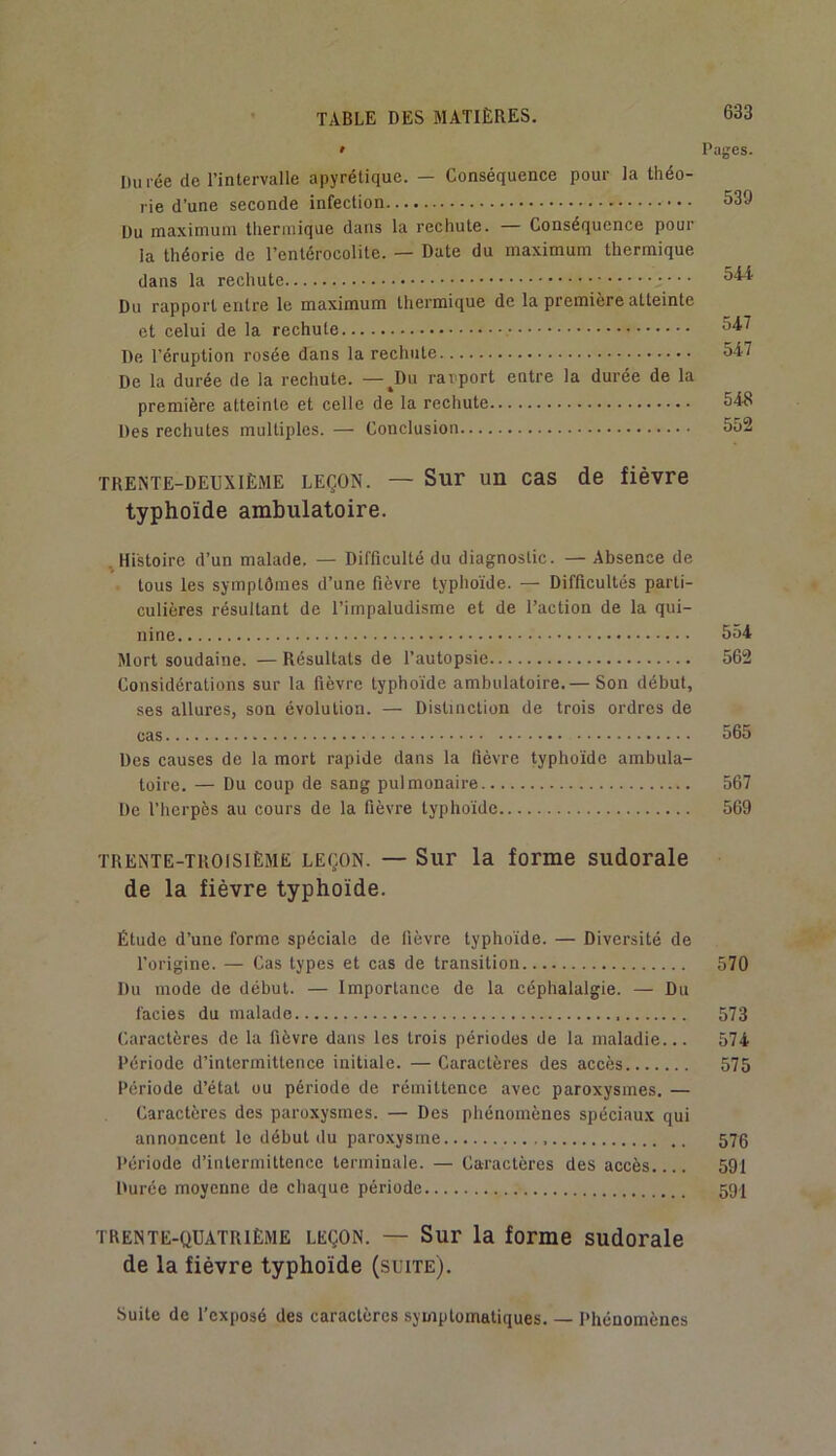 » Pages. Durée de l’intervalle apyrétique. — Conséquence pour la théo- rie d’une seconde infection 539 Du maximum thermique dans la rechute. — Conséquence pour la théorie de l’entérocolite. — Date du maximum thermique dans la rechute 644 Du rapport entre le maximum thermique de la première atteinte et celui de la rechute 647 De l’éruption rosée dans la rechute 547 De la durée de la rechute. — ^Du rapport entre la durée de la première atteinte et celle de la rechute 54R Des rechutes multiples. — Conclusion 552 TRENTE-DEUXIÈME LEÇON. — Sur un cas de fièvre typhoïde ambulatoire. ^Histoire d’un malade. — Difficulté du diagnostic. — Absence de tous les symptômes d’une fièvre typhoïde. — Difficultés parti- culières résultant de l’impaludisme et de l’action de la qui- nine 554 Mort soudaine. — Résultats de l’autopsie 562 Considérations sur la fièvre typhoïde ambulatoire.— Son début, ses allures, son évolution. — Distinction de trois ordres de cas 565 Des causes de la mort rapide dans la fièvre typhoïde ambula- toire. — Du coup de sang pulmonaire 567 De l’herpès au cours de la fièvre typhoïde 569 TRENTE-TROISIÈME LEÇON. — Sur la forme sudorale de la fièvre typhoïde. Étude d’une forme spéciale de lièvre typhoïde. — Diversité de l’origine. — Cas types et cas de transition 570 Du mode de début. — Importance de la céphalalgie. — Du faciès du malade 573 Caractères de la fièvre dans les trois périodes de la maladie... 574 Période d’intermittence initiale. — Caractères des accès 575 Période d’état ou période de rémittence avec paroxysmes. — Caractères des paroxysmes. — Des phénomènes spéciaux qui annoncent le début du paro.xysme 576 Période d’intermittence terminale. — Caractères des accès 591 Durée moyenne de chaque période 591 TRENTE-QUATRIÈME LEÇON. — Sur la forme sudorale de la fièvre typhoïde (suite). Suite de l’exposé des caractères symptomatiques. — Phénomènes