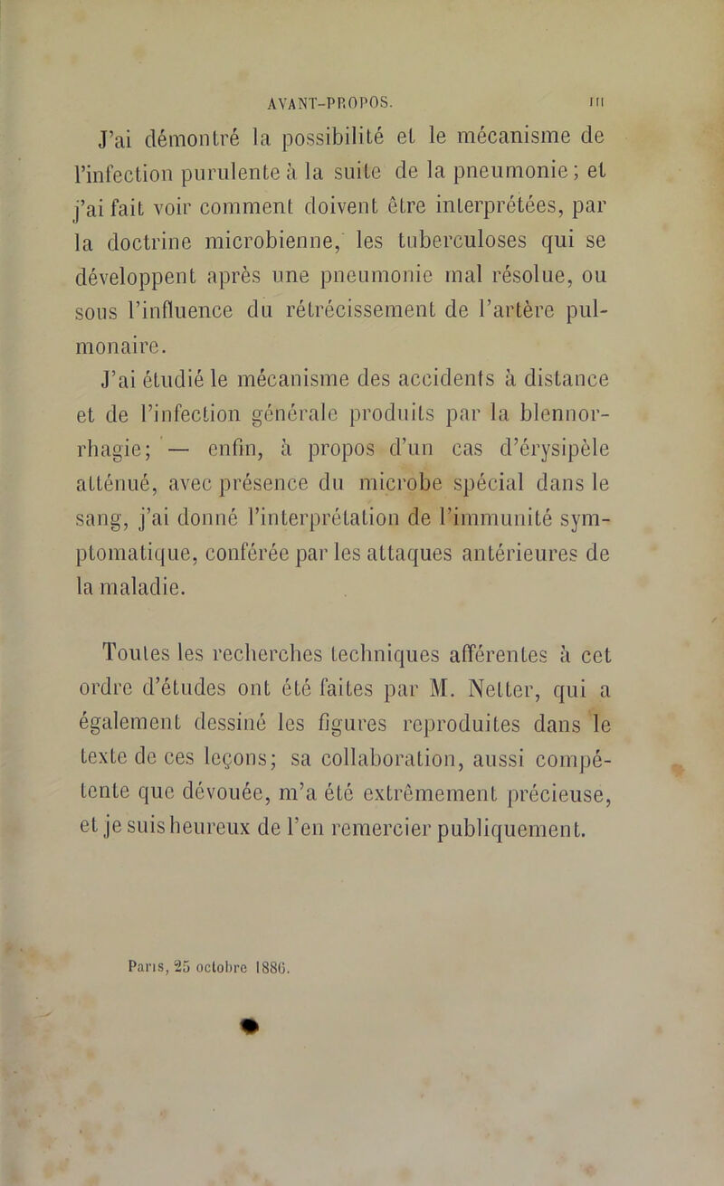 J’ai démonIré la possibilité et le mécanisme de l’infection purulente à la suite de la pneumonie; et j’ai fait voir comment doivent être interprétées, par la doctrine microbienne, les tuberculoses qui se développent après une pneumonie mal résolue, ou sous l’influence du rétrécissement de l’artère pul- monaire. J’ai étudié le mécanisme des accidents à distance et de l’infection générale produits par la blennor- rhagie; — enfin, à propos d’un cas d’érysipèle atténué, avec présence du microbe spécial dans le sang, j’ai donné l’interprétation de l’immunité sym- ptomatique, conférée par les attaques antérieures de la maladie. Toutes les recherches techniques afférentes à cet ordre d’études ont été faites par M. Netter, qui a également dessiné les figures reproduites dans le texte de ces leçons; sa collaboration, aussi compé- tente que dévouée, m’a été extrêmement précieuse, et je suis heureux de l’en remercier publiquement. Pans, 25 oclobrc I88ü.