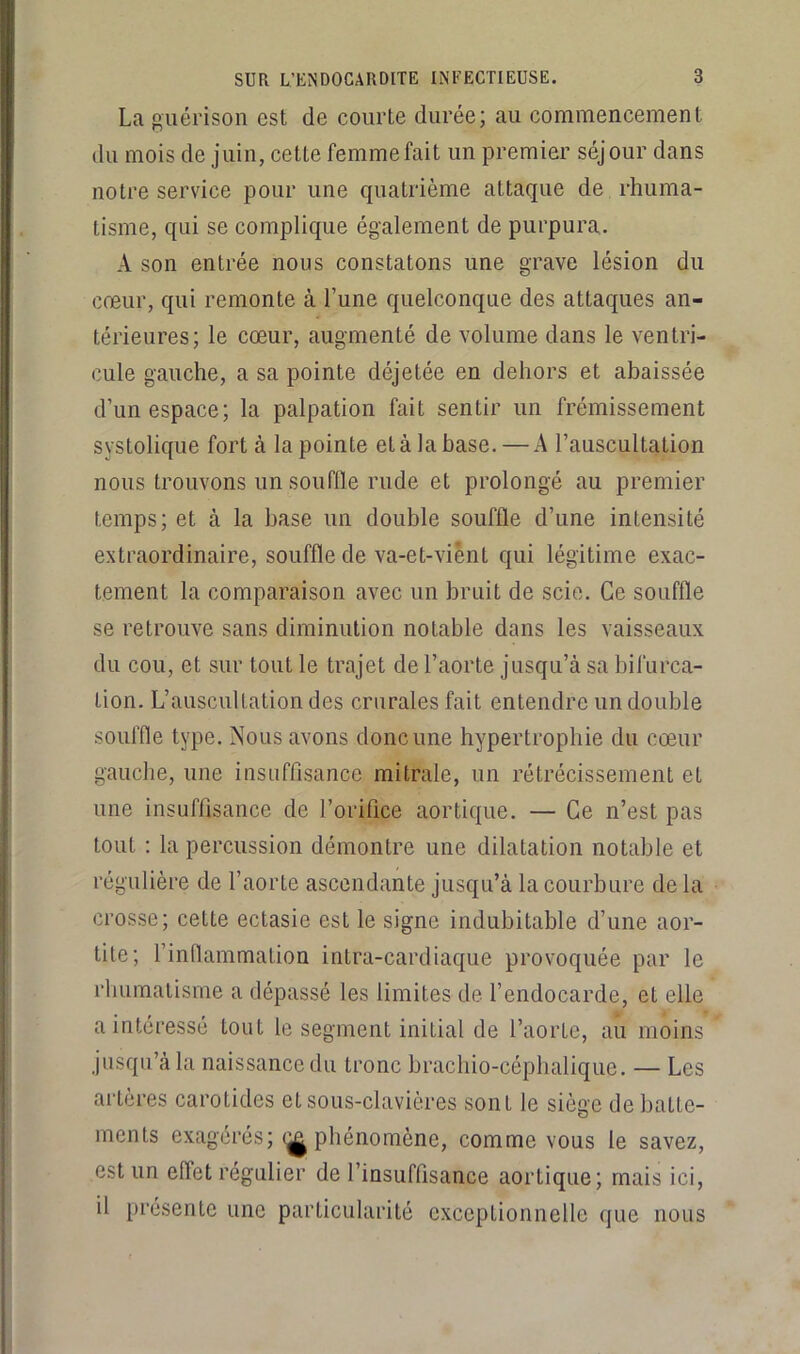 La guérison est de courte durée; au commencement du mois de juin, cette femme fait un premier séjour dans notre service pour une quatrième attaque de rhuma- tisme, qui se complique également de purpura. A son entrée nous constatons une grave lésion du cœur, qui remonte à l’une quelconque des attaques an- térieures; le cœur, augmenté de volume dans le ventri- cule gauche, a sa pointe déjetée en dehors et abaissée d’un espace; la palpation fait sentir un frémissement systolique fort à la pointe et à la base. — A l’auscultation nous trouvons un souffle rude et prolongé au premier temps; et à la base un double souffle d’une intensité extraordinaire, souffle de va-et-vient qui légitime exac- tement la comparaison avec un bruit de scie. Ce souffle se retrouve sans diminution notable dans les vaisseaux du cou, et sur tout le trajet de l’aorte jusqu’à sa bifurca- tion. L’auscultation des crurales fait entendre un double souffle type. Nous avons donc une hypertrophie du cœur gauche, une insuffisance mitrale, un rétrécissement et une insuffisance de l’orifice aortique. — Ce n’est pas tout ; la percussion démontre une dilatation notable et régulière de l’aorte ascendante jusqu’à la courbure de la crosse; cette ectasie est le signe indubitable d’une aor- tite; l’inflammation intra-cardiaque provoquée par le rhumatisme a dépassé les limites de l’endocarde, et elle a intéressé tout le segment initial de l’aorte, au moins jusqu’à la naissance du tronc bracbio-céphalique. — Les artères carotides et sous-clavières sont le siège de batte- ments exagérés; (^phénomène, comme vous le savez, est un effet régulier de l’insuffisance aortique; mais ici, il présente une particularité exceptionnelle que nous
