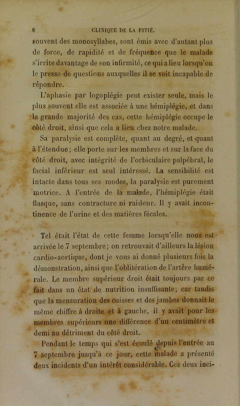 souvent des monosyllabes, sont émis avec d’autant plus de force, de rapidité et de fréquence que le malade s’irrite davantage de son infirmité, ce qui a lieu lorsqu’on le presse de questions auxquelles il se voit incapable de répondre. L’apbasie par logoplégie peut exister seule, mais le plus souvent elle est associée à une hémiplégie, et dans la grande majorité des cas, cette hémiplégie occupe le côté droit, ainsi que cela a lieu chez notre malade. Sa paralysie est complète, quant au degré, et quant à l’étendue; elle porte sur les membres et sur la face du côté droit, avec intégrité de l’orbiculaire palpébral, le facial inférieur est seul intéressé. La sensibilité est intacte dans tous ses modes, la paralysie est purement motrice. A l’entrée de la malade, l’hémiplégie était flasque, sans contracture ni raideur. Il y avait incon- tinence de l’urine et des matières fécales. Tel était l’état de cette femme lorsqu’elle nous est arrivée le 7 septembre; on retrouvait d’ailleurs la lésion cardio-aortique, dont je vous ai donné plusieurs fois la démonstration, ainsi que l’oblitération de l’artère humé- rale. Le membre supérieur droit était toujours par ce fait dans un état de nutrition insuffisante; car tandis que la mensuration des cuisses et des jambes donnait le même chiffre à droite et à gauche, il y avait pour les membres supérieurs une différence d’un centimètre et demi au détriment du côté droit. Pendant le temps qui s’est écoulé depuis l’entrée au 7 septembre jusqu’à ce jour, cette malade a présenté deux incidents d’un intérêt considérable. Ces deux inci-