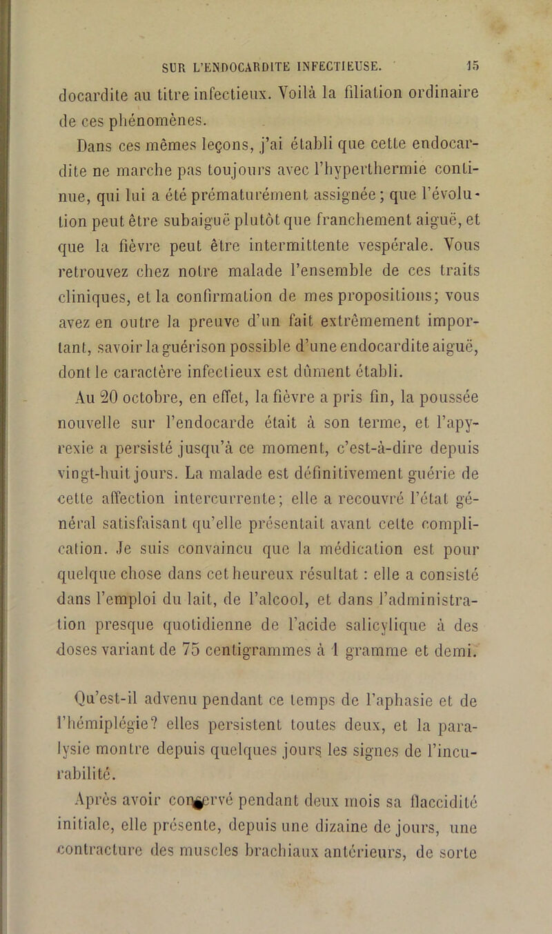 docardite au titre infectieux. Voilà la filiation ordinaire de ces phénomènes. Dans ces mêmes leçons, j’ai établi que cette endocar- dite ne marche pas toujours avec l’hyperthermie conti- nue, qui lui a été prématurément assignée; que l’évolu- tion peut être subaiguë plutôt que franchement aiguë, et que la fièvre peut être intermittente vespérale. Vous retrouvez chez notre malade l’ensemble de ces traits cliniques, et la confirmation de mes propositions; vous avez en outre la preuve d’un fait extrêmement impor- tant, savoir la guérison possible d’une endocardite aiguë, dont le caractère infectieux est dûment établi. Au 20 octobre, en effet, la fièvre a pris fin, la poussée nouvelle sur l’endocarde était à son terme, et l’apy- rexie a persisté jusqu’à ce moment, c’est-à-dire depuis vingt-huit jours. La malade est définitivement guérie de cette affection intercurrente; elle a recouvré l’état gé- néral satisfaisant qu’elle présentait avant celte compli- cation. .le suis convaincu que la médication est pour quelque chose dans cet heureux résultat : elle a consisté dans l’emploi du lait, de l’alcool, et dans l’administra- tion presque quotidienne de l’acide salicylique à des doses variant de 75 centigrammes à 1 gramme et demi. Qu’est-il advenu pendant ce temps de l’aphasie et de l’hémiplégie? elles persistent toutes deux, et la para- lysie montre depuis quelques jours les signes de l’incu- rabilité. Après avoir coii^srvé pendant deux mois sa llaccidité initiale, elle présente, depuis une dizaine de jours, une contracture des muscles brachiaux antérieurs, de sorte