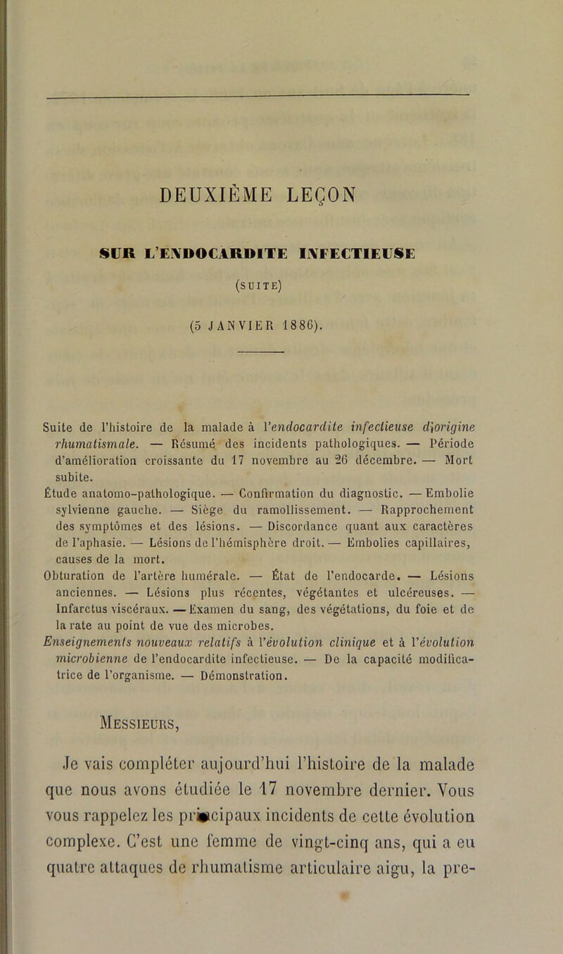 DEUXIÈME LEÇON SUR L’EIVDOCARDITE liVEEETlEUSE (suite) (5 JANVIER 1886). Suite de l’histoire de la malade à l’endocardite infectieuse d\ori(jine rhumatismate. — Résumé des incidents pathologiques. — Période d’amélioration croissante du 17 novembre au 26 décembre. — Mort subite. Étude anatomo-pathologique. — Confirmation du diagnostic. — Embolie sylvienne gauche. — Siège du ramollissement. — Rapprochement des symptômes et des lésions. — Discordance quant aux caractères de l’aphasie. — Lésions de l’hémisphère droit. — Embolies capillaires, causes de la mort. Obturation de l’artère humérale. — État de l’endocarde. — Lésions anciennes. — Lésions plus récentes, végétantes et ulcéreuses. — Infarctus viscéraux.—Examen du sang, des végétations, du foie et de la rate au point de vue dos microbes. Enseignements nouveaux retatifs à l’évolution clinique et à l’évolution microbienne de l’endocardite infectieuse. — De la capacité modifica- trice de l’organisme. — Démonstration. Messieurs, Je vais compléter aujourd’hui l’histoire de la malade que nous avons étudiée le 17 novembre dernier. Vous vous rappelez les principaux incidents de cette évolution complexe. C’est une femme de vingt-cinq ans, qui a eu quatre attaques de rhumatisme articulaire aigu, la pre-