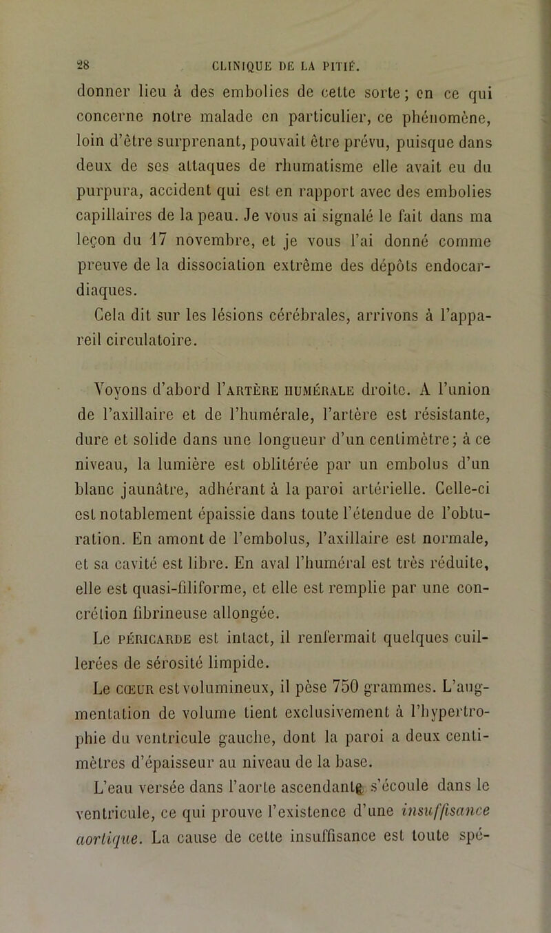 donner lieu à des embolies de celle sorle ; on ce qui concerne noire malade en parliculier, ce phénomène, loin d’êlre surprenanl, pouvail ôlre prévu, puisque dans deux de ses altaques de rhumalisme elle avail eu du purpura, accident qui est en rapport avec des embolies capillaires de la peau. Je vous ai signalé le fait dans ma leçon du 17 novembre, et je vous l’ai donné comme preuve de la dissociation extrême des dépôts endocar- diaques. Cela dit sur les lésions cérébrales, arrivons à l’appa- reil circulatoire. Voyons d’abord I’artère humérale droite. A l’union de l’axillaire et de l’humérale, l’artère est résistante, dure et solide dans une longueur d’un centimètre; à ce niveau, la lumière est oblitérée par un embolus d’un blanc jaunâtre, adhérant à la paroi artérielle. Celle-ci est notablement épaissie dans toute l’étendue de l’obtu- ration. En amont de l’embolus, l’axillaire est normale, et sa cavité est libre. En aval l’buméral est très réduite, elle est quasi-filiforme, et elle est remplie par une con- crétion fibrineuse allongée. Le PÉRICARDE est intact, il renfermait quelques cuil- lerées de sérosité limpide. Le CŒUR est volumineux, il pèse 750 grammes. L’ang- mentalion de volume tient exclusivement à l’hypertro- phie du ventricule gauche, dont la paroi a deux centi- mètres d’épaisseur au niveau de la base. L’eau versée dans faorte asccndanlè .s’écoule dans le ventricule, ce qui prouve f existence d’une insuffisance aortique. La cause de cette insuffisance est toute spé-