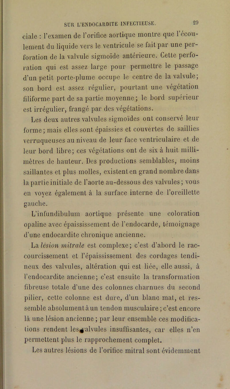 ciale : l’examen de l’orifice aortique montre que l’écou- lement du liquide vers le ventricule se fait par une per- foration de la valvule sigmoïde antérieure. Cette perfo- ration qui est assez large pour permettre le passage d’un petit porte-plume occupe le centre de la valvule; son bord est assez régulier, pourtant une végétation filiforme part de sa partie moyenne ; le bord supérieur est irrégulier, frangé par des végétations. Les deux autres valvules sigmoïdes ont consei’vé leur forme; mais elles sont épaissies et couvertes de saillies verruqueuses au niveau de leur face ventriculaire et de leur bord libre; ces végétations ont de six à huit milli- mètres de hauteur. Des productions semblables, moins saillantes et plus molles, existent en grand nombre dans laparlieinitiale de l’aorte au-dessous des valvules; vous en voyez également à la surface interne de l’oreillette gauche. L’infundibulum aortique présente une coloration opaline avec épaississement de l’endocarde, témoignage d’une endocardite chronique ancienne. hdilésion mitrale est complexe; c’est d’abord le rac- courcissement et l’épaississement des cordages tendi- neux des valvules, altération qui est liée, elle aussi, à l’endocardite ancienne; c’est ensuite la transformation fibreuse totale d’une des colonnes charnues du second pilier, cette colonne est dure, d’un blanc mat, et res- semble absolument à un tendon musculaire ; c’est encore là une lésion ancienne ; par leur ensemble ces modifica- tions rendent les^'alvules insuffisantes, car elles n’en permettent plus le rapprochement complet. Les autres lésions de l’orifice mitral sont évidemment