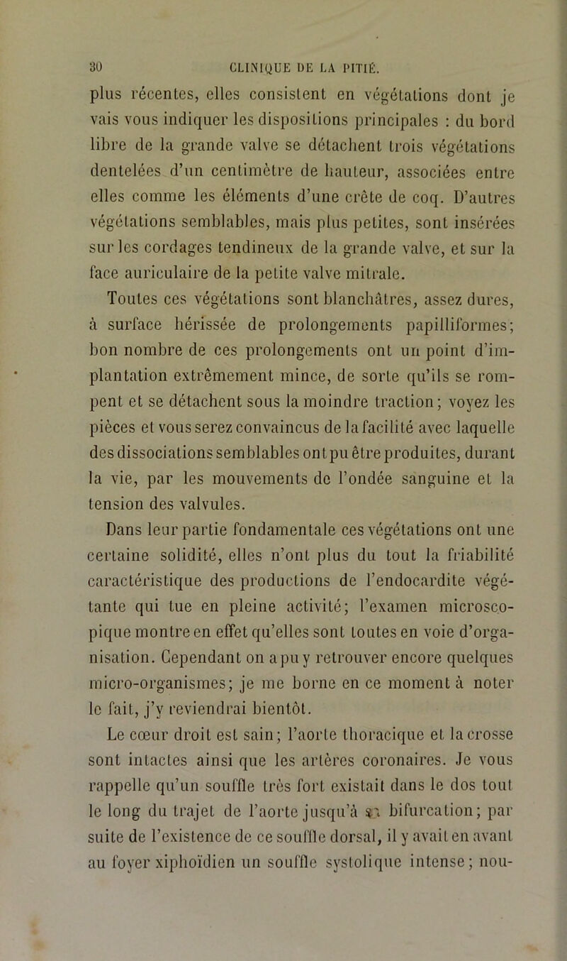 plus récentes, elles consistent en végétations dont je vais vous indiquer les dispositions principales : du bord libre de la grande valve se détachent trois végétations dentelées d’un centimètre de hauteur, associées entre elles comme les éléments d’une crête de coq. D’autres végétations semblables, mais plus petites, sont insérées sur les cordages tendineux de la grande valve, et sur la face auriculaire de la petite valve mitrale. Toutes ces végétations sont blanchâtres, assez dures, à surface hérissée de prolongements papilliformes; bon nombre de ces prolongements ont un point d’im- plantation extrêmement mince, de sorte qu’ils se rom- pent et se détachent sous la moindre traction; voyez les pièces et vous serez convaincus de la facilité avec laquelle des dissociations semblables ont pu être produites, durant la vie, par les mouvements de l’ondée sanguine et la tension des valvules. Dans leur partie fondamentale ces végétations ont une certaine solidité, elles n’ont plus du tout la friabilité caractéristique des productions de l’endocardite végé- tante qui tue en pleine activité; l’examen microsco- pique montre en effet qu’elles sont toutes en voie d’orga- nisation. Cependant on a pu y retrouver encore quelques micro-organismes; je me borne en ce moment à noter le fait, j’y reviendrai bientôt. Le cœur droit est sain; l’aorte thoracique et la crosse sont intactes ainsi que les artères coronaires. Je vous rappelle qu’un souffle très fort existait dans le dos tout le long du trajet de l’aorte jusqu’à «t bifurcation; par suite de l’existence de ce souffle dorsal, il y avait en avant au foyer xiphoïdien un souffle systolique intense; non-