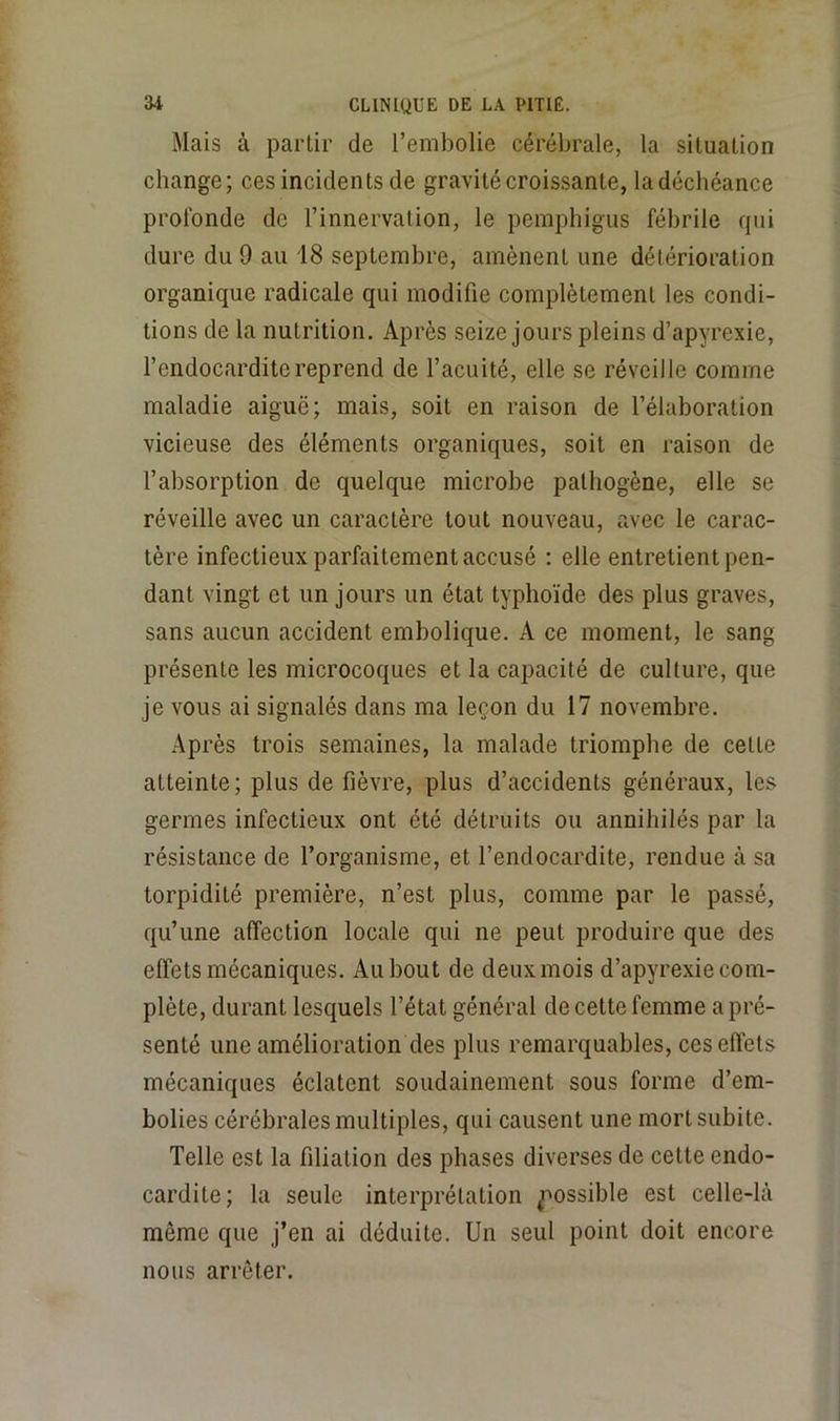 Mais à partir de l’embolie cérébrale, la situation change; ces incidents de gravité croissante, la déchéance profonde de l’innervation, le pemphigiis fébrile rpii dure du 9 au 18 septembre, amènent une détérioration organique radicale qui modifie complètement les condi- tions de la nutrition. Après seize jours pleins d’apyrexie, l’endocardite reprend de l’acuité, elle se réveille comme maladie aiguë; mais, soit en raison de l’élaboration vicieuse des éléments organiques, soit en raison de l’absorption de quelque microbe pathogène, elle se réveille avec un caractère tout nouveau, avec le carac- tère infectieux parfaitement accusé : elle entretient pen- dant vingt et un jours un état typhoïde des plus graves, sans aucun accident embolique. A ce moment, le sang présente les microcoques et la capacité de culture, que je vous ai signalés dans ma leçon du 17 novembre. Après trois semaines, la malade triomphe de cette atteinte; plus de fièvre, plus d’accidents généraux, les germes infectieux ont été détruits ou annihilés par la résistance de l’organisme, et l’endocardite, rendue à sa torpidité première, n’est plus, comme par le passé, qu’une affection locale qui ne peut produire que des effets mécaniques. Au bout de deux mois d’apyrexie com- plète, durant lesquels l’état général de cette femme a pré- senté une amélioration des plus remarquables, ces effets mécaniques éclatent soudainement sous forme d’em- bolies cérébrales multiples, qui causent une mort subite. Telle est la filiation des phases diverses de cette endo- cardite; la seule interprétation ^■'ossible est celle-là même que j’en ai déduite. Un seul point doit encore nous arrêter.