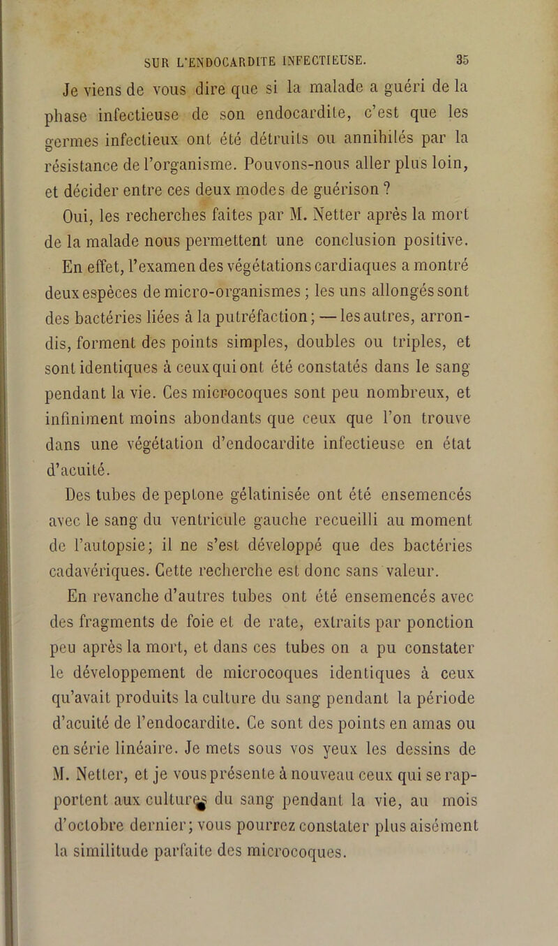 Je viens de vous dire que si la malade a guéri de la phase infectieuse de son endocardite, c’est que les germes infectieux ont été détruits ou annihilés par la résistance de l’organisme. Pouvons-nous aller plus loin, et décider entre ces deux modes de guérison ? Oui, les recherches faites par M. Netter après la mort de la malade nous permettent une conclusion positive. En effet, l’examen des végétations cardiaques a montré deux espèces de micro-organismes ; les uns allongés sont des bactéries liées à la putréfaction; — les autres, arron- dis, forment des points simples, doubles ou triples, et sont identiques à ceux qui ont été constatés dans le sang pendant la vie. Ces mici-ocoques sont peu nombreux, et infiniment moins abondants que ceux que l’on trouve dans une végétation d’endocardite infectieuse en état d’acuité. Des tubes de peptone gélatinisée ont été ensemencés avec le sang du ventricule gauche recueilli au moment de l’autopsie; il ne s’est développé que des bactéries cadavériques. Cette recherche est donc sans valeur. En revanche d’autres tubes ont été ensemencés avec des fragments de foie et de rate, extraits par ponction peu après la mort, et dans ces tubes on a pu constater le développement de microcoques identiques à ceux qu’avait produits la culture du sang pendant la période d’acuité de l’endocardite. Ce sont des points en amas ou en série linéaire. Je mets sous vos yeux les dessins de M. Netter, et je vous présente à nouveau ceux qui se rap- portent aux cultur(j^ du sang pendant la vie, au mois d’octobre dernier; vous pourrez constater plus aisément la similitude parfaite des microcoques.