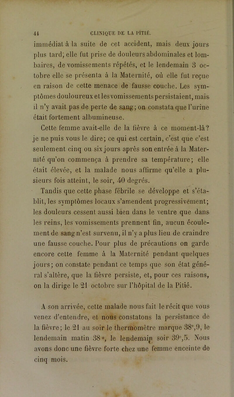 immédiat à la suite de cet accident, mais deux jours plus tard; elle fut prise de douleurs abdominales et lom- baires, de vomissements répétés, et le lendemain 3 oc- tobre elle se présenta à la Maternité, où elle fut reçue en raison de cette menace de fausse couche. Les sym- ptômes douloureux etlesvomissements persistaient, mais il n’y avait pas de perte de san^ ; on constata que l’iirine était fortement albumineuse. Cette femme avait-elle de la fièvre à ce moment-là? je ne puis vous le dire; ce qui est certain, c’est que c’est seulement cinq ou six jours après son entrée à la Mater- nité qu’on commença à prendre sa température; elle était élevée, et la malade nous affirme qu’elle a plu- sieurs fois atteint, le soir, 40 degrés. Tandis que cette phase fébrile se développe et s’éta- blit, les symptômes locaux s’amendent progressivement; les douleurs cessent aussi bien dans le ventre que dans les reins, les vomissements prennent fin, aucun écoule- ment de sang n’est survenu, il n’y a plus lieu de craindre une fausse couche. Pour plus de précautions on garde encore cette femme à la Maternité pendant quelques jours; on constate pendant ce temps que son état géné- ral s’altère, que la fièvre persiste, et, pour ces raisons, on la dirige le 21 octobre sur l’hôpital de la Pitié. A son arrivée, cette malade nous fait le récit que vous venez d’entendre, et nous constatons la persistance de la fièvre; le 21 au soir le thermomètre marque le lendemain matin 38°, le lendemai^ soir 39,5. Nous avons donc une fièvre forte chez une femme enceinte de cinq mois.