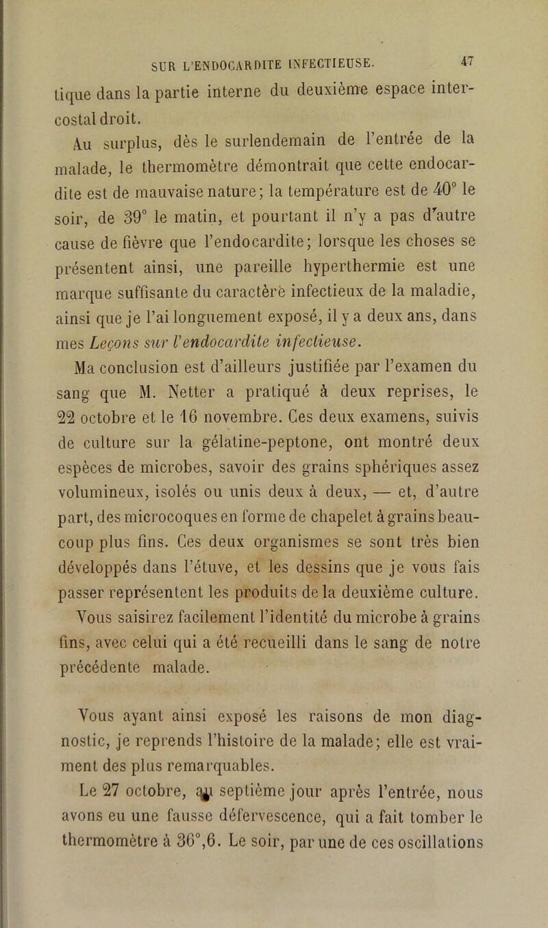 lique dans la partie interne du deuxième espace inter- costal droit. Àu surplus, dès le surlendemain de l’entrée de la malade, le thermomètre démontrait que cette endocar- dite est de mauvaise nature; la température est de 40“ le soir, de 39“ le matin, et pourtant il n’y a pas d’'autre cause de fièvre que l’endocardite; lorsque les choses se présentent ainsi, une pareille hyperthermie est une marque suffisante du caractère infectieux de la maladie, ainsi que je l’ai longuement exposé, il y a deux ans, dans mes Leçons sur l’endocardite infectieuse. Ma conclusion est d’ailleurs justifiée par l’examen du sang que M. Netter a pratiqué à deux reprises, le 22 octobre et le 16 novembre. Ces deux examens, suivis de culture sur la gélatine-peptone, ont montré deux espèces de microbes, savoir des grains sphériques assez volumineux, isolés ou unis deux à deux, — et, d’autre part, des microcoques en forme de chapelet à grains beau- coup plus fins. Ces deux organismes se sont très bien développés dans l’étuve, et les dessins que je vous fais passer représentent les produits de la deuxième culture. Vous saisirez facilement l’identité du microbe à grains fins, avec celui qui a été recueilli dans le sang de notre précédente malade. Vous ayant ainsi exposé les raisons de mon diag- nostic, je reprends l’histoire de la malade; elle est vrai- ment des plus remarquables. Le 27 octobre, q^i septième jour après l’entrée, nous avons eu une fausse défervescence, qui a fait tomber le thermomètre à 30“,6. Le soir, par une de ces oscillations