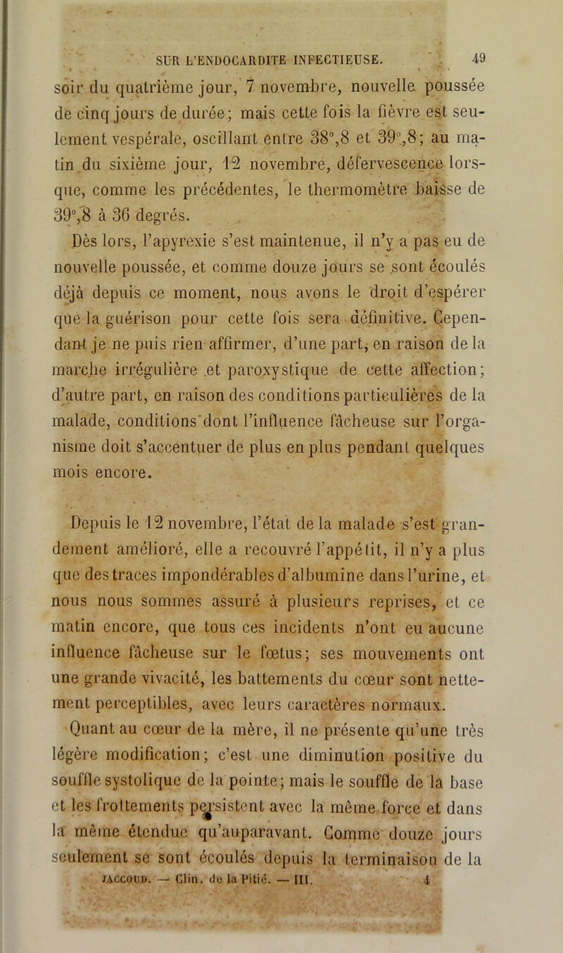 soir du quatrième jour, 7 novembre, nouvelle poussée de cinq jours de durée; mais cette fois la lièvre est seu- lement vespérale, oscillant entre 38®,8 et 39®,8; au ma- tin du sixième jour, i2 novembre, défervescence lors- que, comme les précédentes, le thermomètre baisse de 39®,8 à 36 degrés. Dès lors, l’apyrexie s’est maintenue, il n’y a pas eu de nouvelle poussée, et comme douze jours se .sont écoulés déjà depuis ce moment, nous avons le droit d’espérer que la guérison pour cette fois sera définitive. Cepen- daiU je ne puis rien affirmer, d’une part, en raison de la marche irrégulière et paroxystique de cette affection; d’autre part, en raison des conditions particulières de la malade, conditions'dont l’influence fâcheuse sur l’orga- nisme doit s’accentuer de plus en plus pendant quelques mois encore. Depuis le 12 novembre, l’état de la malade s’est gran- dement amélioré, elle a recouvré l’appétit, il n’y a plus que des traces impondérables d’albumine dans l’urine, et nous nous sommes assuré à plusieurs reprises, et ce matin encore, que tous ces incidents n’ont eu aucune influence fâcheuse sur le fœtus; ses mouvements ont une grande vivacité, les battements du cœur sont nette- ment perceptibles, avec leurs caractères normaux. Quant au cœur de la mère, il ne présente qu’une très légère modification; c’est une diminution positive du souffle systolique de la pointe; mais le souffle de la base et les frottements p<^’sistent avec la même force et dans la même étendue qu’auparavant. Gomme douze jours seulement se sont écoulés depuis la terminaison de la JACCOUD. — Clin, do la Pitié. — III. A