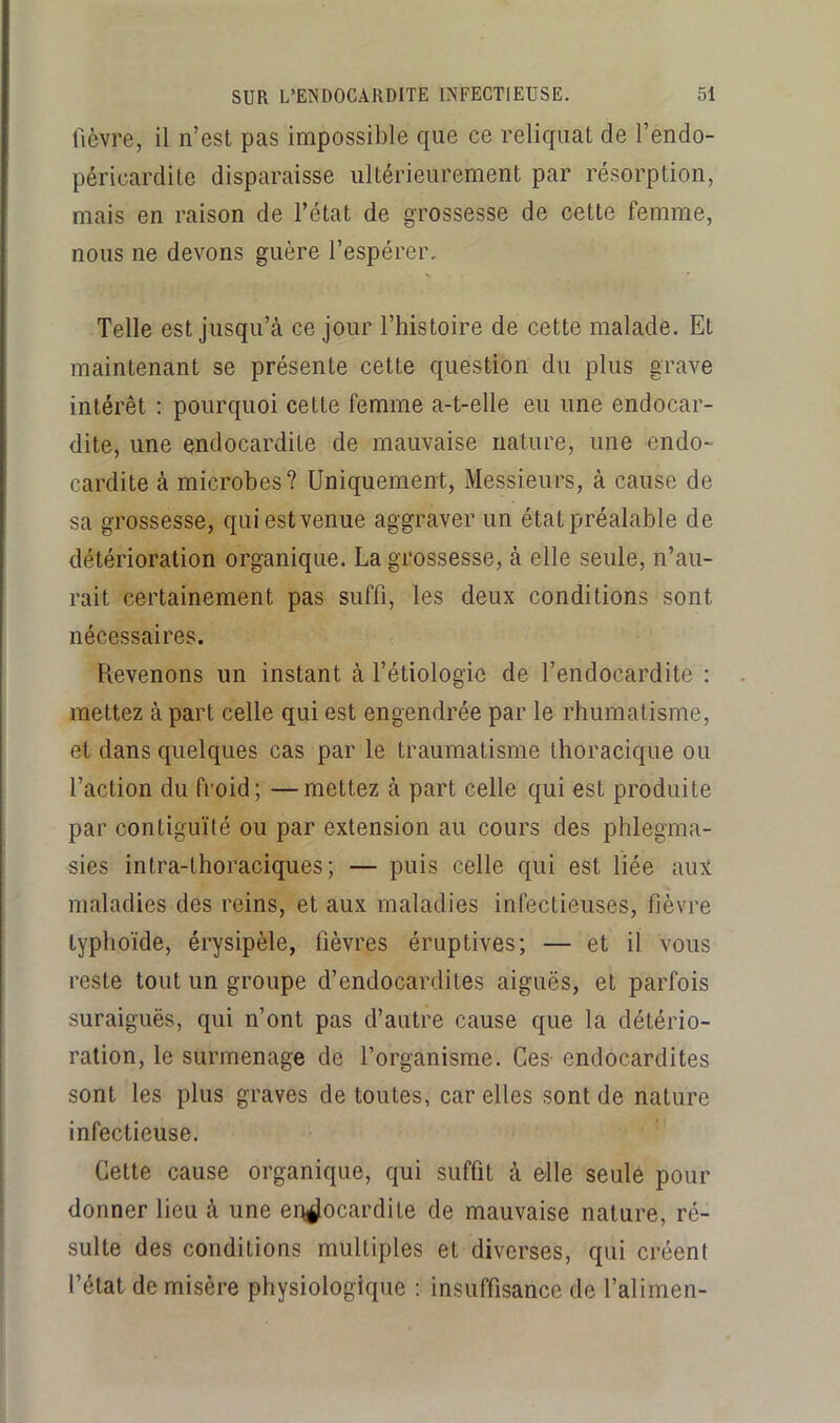 fièvre, il n’est pas impossible que ce reliquat de l’endo- péricardite disparaisse ultérieurement par résorption, mais en raison de l’état de grossesse de oette femme, nous ne devons guère l’espérer. Telle est jusqu’à ce jour l’histoire de cette malade. Et maintenant se présente cette question du plus grave intérêt ; pourquoi cette femme a-t-elle eu une endocar- dite, une endocardite de mauvaise nature, une endo- cardite à microbes? Uniquement, Messieurs, à cause de sa grossesse, qui est venue aggraver un état préalable de détérioration organique. La grossesse, à elle seule, n’au- rait certainement pas suffi, les deux conditions sont nécessaires. Revenons un instant à l’étiologie de l’endocardite : mettez à part celle qui est engendrée par le rhumatisme, et dans quelques cas par le traumatisme thoracique ou l’action du froid; —mettez à part celle qui est produite par contiguïté ou par extension au cours des phlegma- sies intra-thoraciques; — puis celle qui est liée aux maladies des reins, et aux maladies infectieuses, fièvre typhoïde, érysipèle, fièvres éruptives; — et il vous reste tout un groupe d’endocardites aiguës, et parfois suraiguës, qui n’ont pas d’autre cause que la détério- ration, le surmenage de l’organisme. Ces endocardites sont les plus graves de toutes, car elles sont de nature infectieuse. Cette cause organique, qui suffit à elle seule pour donner lieu à une endocardite de mauvaise nature, ré- sulte des conditions multiples et diverses, qui créent l’état de misère physiologique : insuffisance de Talimen-