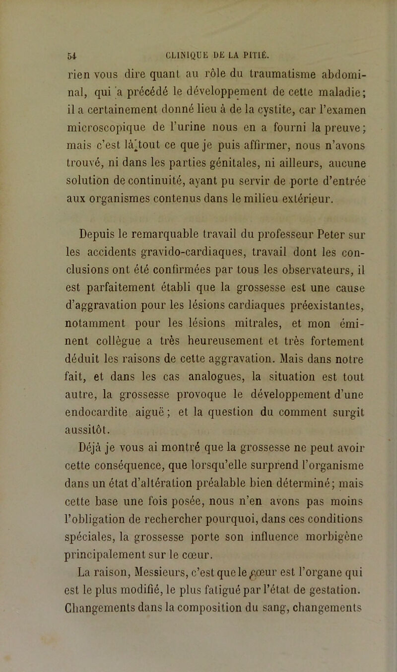 rien vous dire quant au rôle du traumatisme abdomi- nal, qui a précédé le développement de cette maladie; il a certainement donné lieu à de la cystite, car l’examen microscopique de l’urine nous en a fourni la preuve; mais c’est là^tout ce que je puis affirmer, nous n’avons trouvé, ni dans les parties génitales, ni ailleurs, aucune solution de continuité, ayant pu servir de porte d’entrée aux organismes contenus dans le milieu extérieur. Depuis le remarquable travail du professeur Peter sur les accidents gravido-cardiaques, travail dont les con- clusions ont été confirmées par tous les observateurs, il est parfaitement établi que la grossesse est une cause d’aggravation pour les lésions cardiaques préexistantes, notamment pour les lésions mitrales, et mon émi- nent collègue a très heureusement et très fortement déduit les raisons de cette aggravation. Mais dans notre fait, et dans les cas analogues, la situation est tout autre, la grossesse provoque le développement d’une endocardite aiguë ; et la question du comment surgit aussitôt. Déjà je vous ai montré que la grossesse ne peut avoir cette conséquence, que lorsqu’elle surprend l’organisme dans un état d’altération préalable bien déterminé; mais cette base une fois posée, nous n’en avons pas moins l’obligation de rechercher pourquoi, dans ces conditions spéciales, la grossesse porte son influence morbigène principalement sur le cœur. La raison. Messieurs, c’est quele/\œur est l’organe qui est le plus modifié, le plus fatigué par l’état de gestation. Changements dans la composition du sang, changements