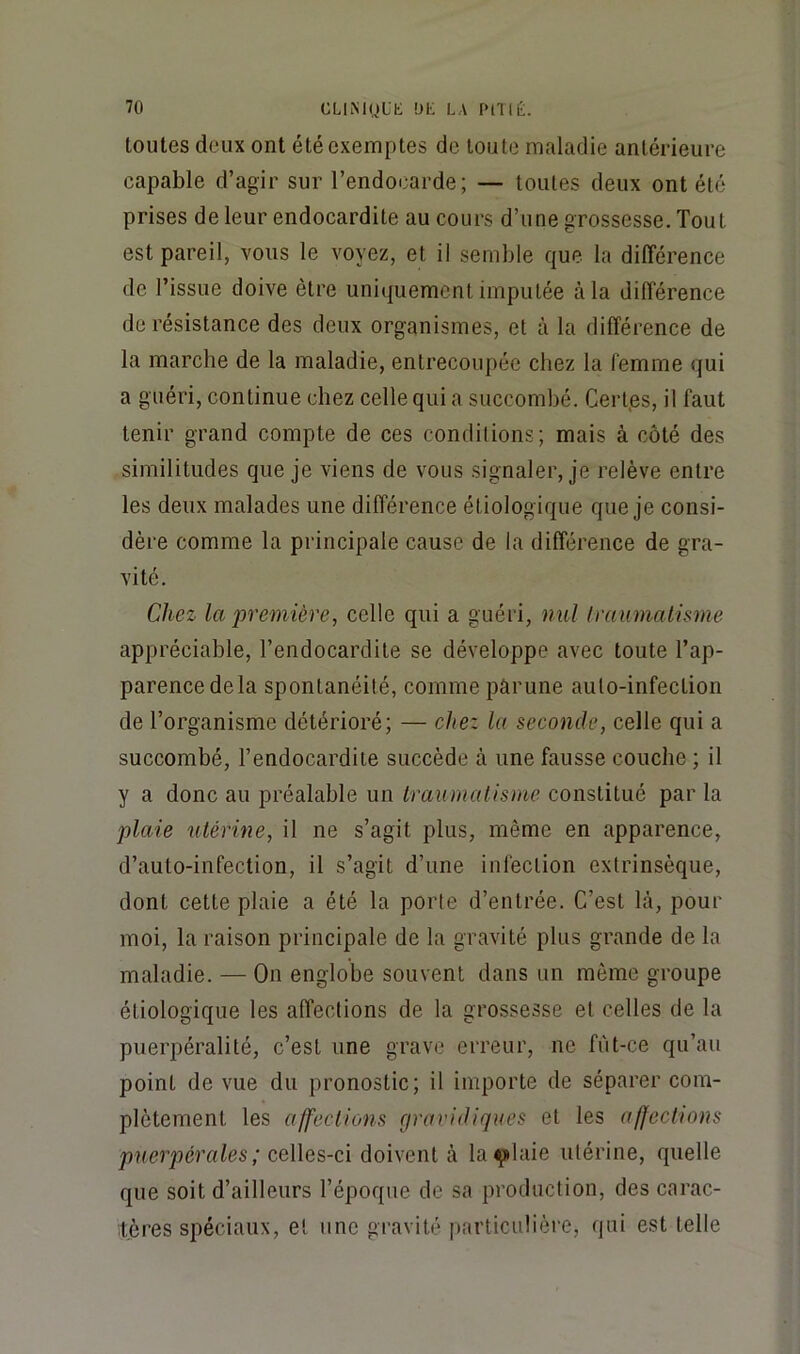 toutes deux ont été exemptes de toute maladie antérieure capable d’agir sur l’endocarde; — toutes deux ont été prises de leur endocardite au cours d’une grossesse. Tout est pareil, vous le voyez, et il semble que la différence de l’issue doive être uniquement imputée à la différence de résistance des deux organismes, et à la différence de la marche de la maladie, entrecoupée chez la femme qui a guéri, continue chez celle qui a succombé. Cerfes, il faut tenir grand compte de ces condilions; mais à côté des similitudes que je viens de vous signaler, je relève entre les deux malades une différence étiologique que je consi- dère comme la principale cause de la différence de gra- vité. Chez la première, celle qui a guéri, nul Iraumalisme appréciable, l’endocardite se développe avec toute Tap- parencedela spontanéité, commepârune auto-infection de l’organisme détérioré; — chez la seconde, celle qui a succombé, l’endocardite succède à une fausse couche ; il y a donc au préalable un traumatisme constitué par la plaie utérine, il ne s’agit plus, même en apparence, d’auto-infectlon, il s’agit d’une infection extrinsèque, dont cette plaie a été la porte d’entrée. C’est là, pour moi, la raison principale de la gravité plus grande de la maladie. — On englobe souvent dans un même groupe étiologique les affections de la grossesse et celles de la puerpéralité, c’est une grave erreur, ne fùt-ce qu’au point de vue du pronostic; il importe de séparer com- plètement les affections (jravidiques et les affections puerpérales ; c,q\\qs-ç\ doivent à la^laie utérine, quelle que soit d’ailleurs l’époque de sa production, des carac- tères spéciaux, et une gravité particulière, qui est telle