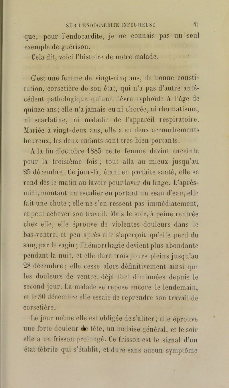 que, pour l’endocardite, je ne connais pas un seul exemple de guérison. Cela dit, voici l’histoire de notre malade. C’est une femme de vingt-cinq ans, de bonne consti- tution, corsetière de son état, qui n’a pas d’autre anté- cédent pathologique qu’une fièvre typhoïde à l’âge de quinze ans;elle n’ajamais euni chorée,ni rhumatisme, ni scarlatine, ni maladie de l’appareil respiratoire. Mariée à vingt-deux ans, elle a eu deux accouchements heureux, les deux enfants sont très bien portants. A la fin d’octobre 1885 cette femme devint enceinte pour la troisième fois; tout alla au mieux jusqu’au 25 décembre. Ce jour-là, étant en parfaite santé, elle se rend dès le matin au lavoir pour laver du linge. L’après- midi, montant un escalier en portant un seau d’eau, elle fait une chute ; elle ne s’en ressent pas immédiatement, et peut achever son travail. Mais le soir, à peine rentrée chez elle, elle éprouve de violentes douleurs dans le bas-ventre, et peu après elle s’aperçoit qu’elle perd du sang par le vagin ; l’hémorrhagie devient plus abondante pendant la nuit, et elle dure trois jours pleins jusqu’au 28 décembre ; elle cesse alors définitivement ainsi que les douleurs de ventre, déjà fort diminuées depuis le second jour. La malade se repose encore le lendemain, et le 30 décembre elle essaie de reprendre son travail de corsetière. Le jour même elle est obligée de s’aliter; elle éprouve une forte douleur é: tête, un malaise général, et le soir elle a un frisson prolongé. Ce frisson est le signal d’un état fébrile qui s’établit, et dure sans aucun symptôme