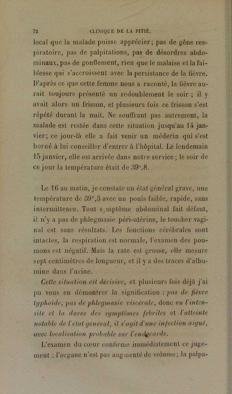 local que la malade puisse apprécier; pas de gêne res- piratoire, pas de palpitations, pas de désordres abdo- minaux, pas de gontlement, rien que le malaise et la fai- blesse qui s’accroissent avec la persistance de la fièvre. D’après ce que cette femme nous a raconté, la fièvre au- rait toujours présenté un redoublement le soir ; il y avait alors un frisson, et plusieurs fois ce frisson s’est répété durant la nuit. Ne souffrant pas autrepient, la malade est restée dans cette situation jusqu’au 14 jan- vier; ce jour-là elle a fait venir un médecin qui s’est borné à lui conseiller d’entrer à l’hôpital. Le lendemain 15 janvier, elle est arrivée dans notre service ; le soir de ce jour la température était de 39”,8. Le 16 au matin, je constate un état général grave, une température de 39,3 avec un pouls faible, rapide, sans intermittence. Tout SjOiptôme abdominal fait défaut, il n’y a pas de phlegmasie péri-utérine, le touclier vagi- nal est sans résultats. Les fonctions cérébrales sont intactes, la respiration est normale, l’examen des pou- mons est négatif. Mais la rate est grosse, elle mesure sept centimètres de longueur, et il y a des traces d’albu- mine dans l’urine. Cette situation est décisive, et plusieurs fois déjà j’ai pu vous en démontrer la signification : pas de fièvre typhoïde, pas de phlegmasie viscérale, donc vu l'inten- sité et la durée des symptômes fébriles et l'atteinte notable de l'etat général, il s'agit d'une in fection aiguë, avec localisation probable sur l'endocarde. L’examen du cœur confirme immédiatement ce juge- ment : l’organe n’est pas augmenté de volume; la palpa-