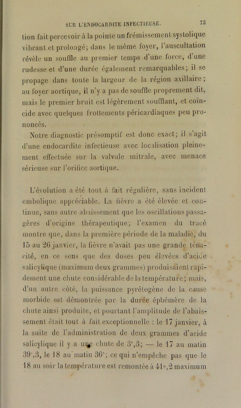 lion fail percevoii’ à la pointe un frémissement systolique vibrant et prolongé; dans le même foyer, l’auscultation révèle un souffle au premier temps d’une force, d’une rudesse et d’une durée également remarquables; il se propage dans toute la largeur de la région axillaire; au foyer aortique, il n’y a pas de souffle proprement dit, mais le premier bruit est légèrement soufflant, et coïn- cide avec quelques frottements péricardiaques peu pro- noncés. Notre diagnostic présomptif est donc exact; il s’agit d’une endocardite infectieuse avec localisation pleine- ment effectuée sur la valvule mitrale, avec menace sérieuse sur l’orifice aortique. L’évolution a été tout à fait régulière, sans incident embolique appréciable. La fièvre a été élevée et con- tinue, sans autre abaissement que les oscillations passa- gères d’origine thérapeutique; l’examen du tracé montre ijue, dans la première période de la maladie, du 15 au 26 janvier, la fièvre n’avait pas une grande téna- cité, en ce sens que des doses peu élevées d’acide salicylique (maximum deux grammes) produisaient rapi- dement une chute considérable delà température; mais, d’un autre côté, la puissance pyrélogène de la cause morbide est démontrée par la durée éphémère de la chute ainsi produite, et pourtant l’amplitude de l’abais- sement était tout à fait exceptionnelle ; le 17 janvier, à la suite de l’administration de deux grammes d’acide salicylique il y a u%i chute de 3,3; — le 17 au malin 39',3, le 18 au malin 30; ce qui n’empêche pas que le 18 au soir la température est remontée à 4d«,2 maximum