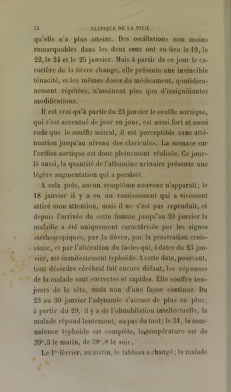 qu’elle n’a plus atteint. Des oscillations non moins remarquables dans les deux sens ont eu lieu le 19, le 22, le 24 et le 25 janvier. Mais à partir de ce jour le ca- ractère de la fièvre change, elle présente une invincible ténacité, et les mêmes doses du médicament, quotidien- nement répétées, n’amènent plus que d’insignifiantes modifications. Il est vrai qu’à partir du 23 janvier le souffle aortique, I qui s’est accentué de jour en jour, est aussi fort et aussi rude que le souffle mitral, il est perceptible sans atté- nuation jusqu’au niveau des clavicules. La menace sur l’orifice aortique est donc pleinement réalisée. Ce jour- là aussi, la quantité de l’albumine urinaire présente une légère augmentation qui a persisté. A cela près, aucun symptôme nouveau n’apparaît; le 18 janvier il y a eu un vomissement qui a vivement attiré mon attention, mais il ne s’est pas reproduit, et depuis l’arrivée de cette femme jusqu’au 30 janvier la maladie a été uniquement caractérisée par les signes stéthoscopiques, par la fièvre, par la prostration crois- sante, et par l’altération du faciès qui, à dater du 23 jan- vier, est manifestement typhoïde. A cette date, pourtant, tout désordre cérébral fait encore défaut, les réponses de la malade sont correctes et rapides. Elle souffre tou- jours de la tête, mais non d’une façon continue. Du 23 au 30 janvier fadynamie s’accuse de plus en plus; à partir du 29, il y a de l’obnubilation intellectuelle, la malade répond lentement, ou pas du tout; le 31, la som- nolence typhoïde est complète, la<(!,empérature est de 39“,3 le matin, de 38“,8 le soir. Le D'' février, au matin, le tableau a changé ; la malade