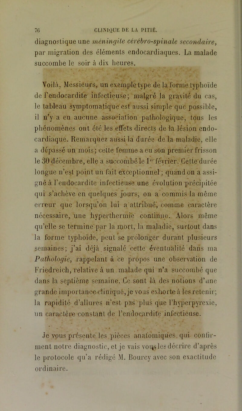 diagnostique une 'méningite cérébro-spinale secondaire, par migration des éléments endocai’diaques. La malade succombe le soir à dix heures. Voilà; Messieurs, un exemple type de la forme typhoïde de l’endocardite infectieuse; malgré la gravité du cas, le tableau symptomatique est aussi simple- que possible, il n’y a eu aucune association pathologique, tous les pbénoniènes ont été les effets directs de la lésion endo- cardiaque. Remarquez aussi la durée de la maladie, elle a dépassé un mois; celte femme a eu son premier frisson le 30 décembre, elle a succombé le 1“ février. Cette durée longue n’est point un fait exceptionnel ; quand on a assi- gné à l’endocardite infectièuse une évolution préci[)ilée qui s’achève en quelques Jours, on a commis la même erreur que lorsqu’on lui a attribué', comme caractère nécessaire, une hyperthermie continue. Alors même qu’elle se termine par la mort, la maladie, surtout dans la forme typhoïde, peut se prolonger durant plusieurs semaines; j’ai déjà signalé cette éventualité dans ma Pathologie, rappelant à ce propos une observation de Friedreich, relative à un malade qui n’a succombé que dans la septième semaine, Ce sont là des notions d’une grande importanoe-diniqué, je vous exhorte à lesrelenii” la rapidité d’allures n’est pas plus que l’hyperpyrexie, un caractère constant de l’endocurdife infectieuse. Je vous pi'ésente les pièces a-natoiniques. qui conlii-- ment notre diagnostic, et je vais voi^y les décrire d’après le protocole qu’a rédigé M. Rourcy avec son exactitude ordinaire.