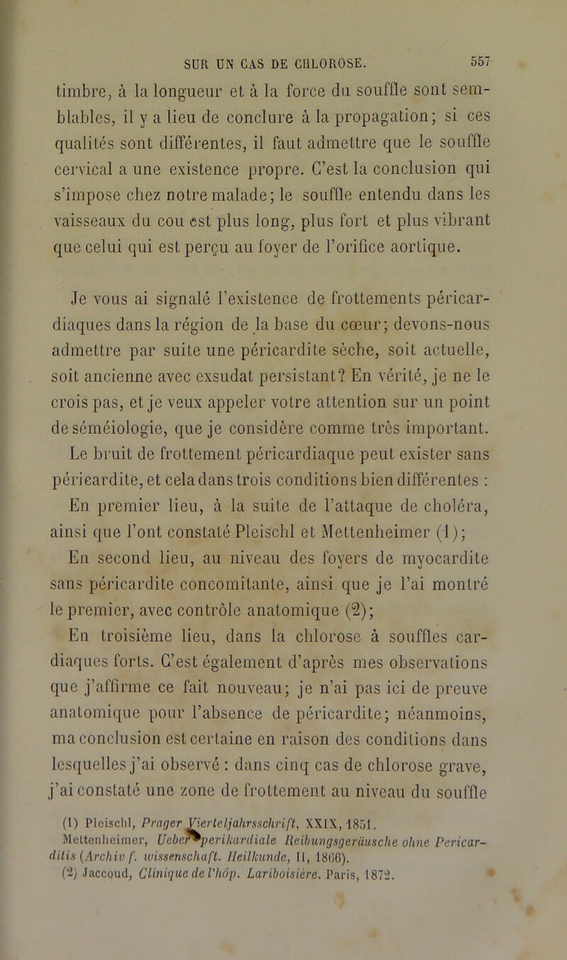 timbre, à la longueur et à la force du souffle sont sem- blables, il y a lieu de conclure à la propagation; si ces qualités sont différentes, il faut admettre que le souffle cervical a une existence propre. C’est la conclusion qui s’impose chez notre malade; le souffle entendu dans les vaisseaux du cou est plus long, plus fort et plus vibrant que celui qui est perçu au foyer de l’orifice aortique. Je vous ai signalé l’existence de frottements péricar- diaques dans la région de la base du cœur; devons-nous admettre par suite une péricardite sèche, soit actuelle, soit ancienne avec exsudât persistant? En vérité, je ne le crois pas, et je veux appeler votre attention sur un point de séméiologie, que je considère comme très important. Le bruit de frottement péricardiaque peut exister sans péricardite, et cela dans trois conditions bien différentes : En premier lieu, à la suite de l’attaque de choléra, ainsi que l’ont constaté Pleiscbl et Mettenheimer (1); En second lieu, au niveau des foyers de myocardite sans péricardite concomitante, ainsi que je l’ai montré le premier, avec contrôle anatomique (2); En troisième lieu, dans la chlorose à souffles car- diaques forts. C’est également d’après mes observations que j’affirme ce fait nouveau; je n’ai pas ici de preuve anatomique pour l’absence de péricardite; néanmoins, ma conclusion est certaine en raison des conditions dans lesquelles j’ai observé : dans cinq cas de chlorose grave, j’ai constaté une zone de frottement au niveau du souffle (1) PleischI, Prager Vkrleljahrsschrift, XXIX, 1851. Mettenlicinier, Uebef^perilcardiale Reihungsgerüusche ohm Pericar- dilis {Archiv f. wissenschaft. Ileilicunde, II, 1806). (2) Jaccoud, CliniguedeVhôp. Lariboisière. Paris, I87“2.