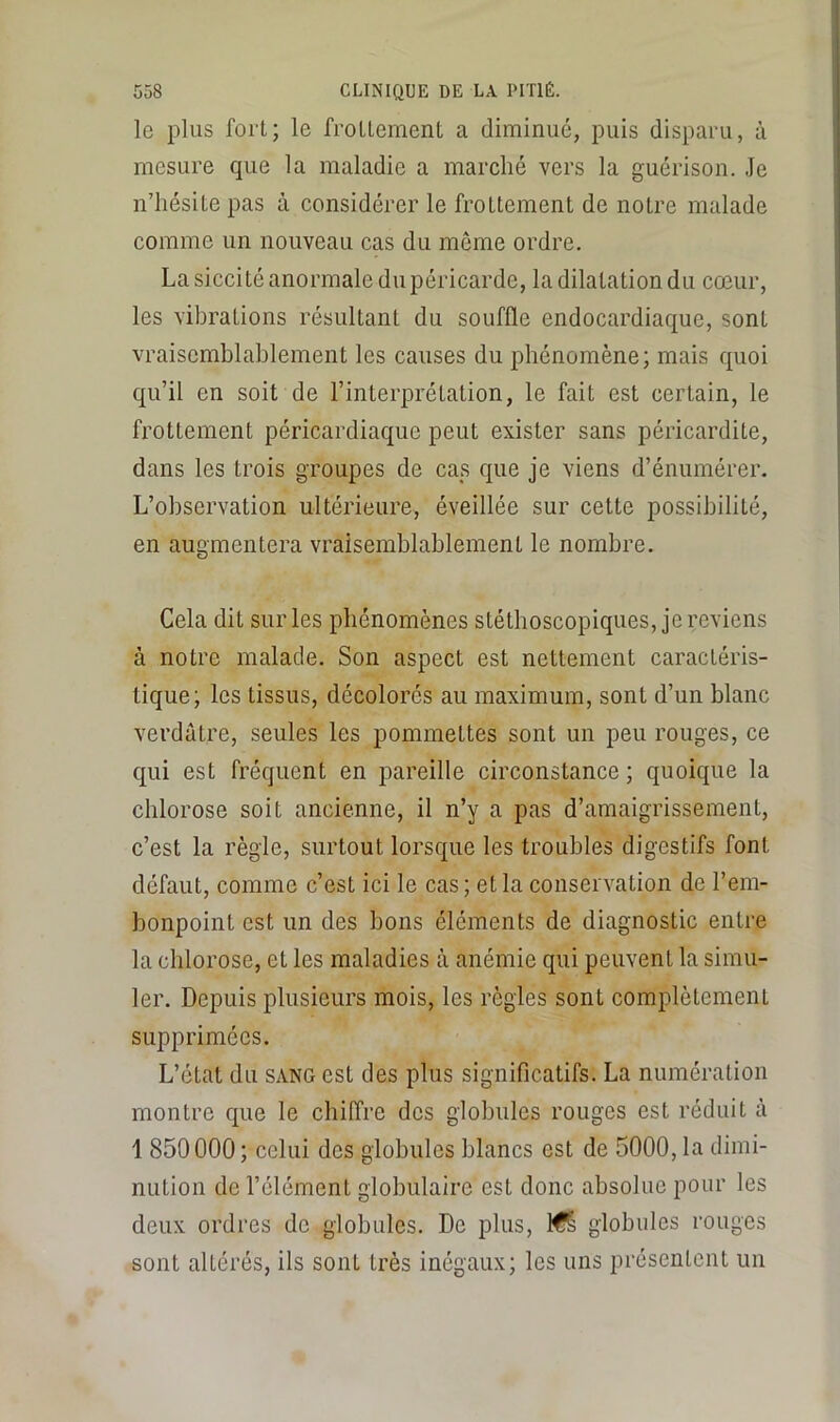 le plus fort; le frottement a diminué, puis disparu, à mesure que la maladie a marché vers la guérison. .le n’hésite pas à considérer le frottement de notre malade comme un nouveau cas du môme ordre. La siccité anormale du péricarde, la dilatation du cœur, les vibrations résultant du souffle endocardiaque, sont vraisemblablement les causes du phénomène; mais quoi qu’il en soit de l’interprétation, le fait est certain, le frottement péricardiaque peut exister sans péricardite, dans les trois groupes de cas que je viens d’énumérer. L’observation ultérieure, éveillée sur cette possibilité, en augmentera vraisemblablement le nombre. Cela dit sur les phénomènes stéthoscopiques, je reviens à notre malade. Son aspect est nettement caractéris- tique; les tissus, décolorés au maximum, sont d’un blanc verdâtre, seules les pommettes sont un peu rouges, ce qui est fréquent en pareille circonstance ; quoique la chlorose soit ancienne, il n’y a pas d’amaigrissement, c’est la règle, surtout lorsque les troubles digestifs font défaut, comme c’est ici le cas ; et la conservation de l’em- bonpoint est un des bons éléments de diagnostic entre la chlorose, et les maladies à anémie qui peuvent la simu- ler, Depuis plusieurs mois, les règles sont complètement supprimées. L’état du SANG est des plus significatifs. La numération montre que le chiffre des globules rouges est réduit à 1 850000 ; celui des globules blancs est de 5000, la dimi- nution do l’élément globulaire est donc absolue pour les deux ordres de globules. De plus, l€& globules rouges sont altérés, ils sont très inégaux; les uns présentent un