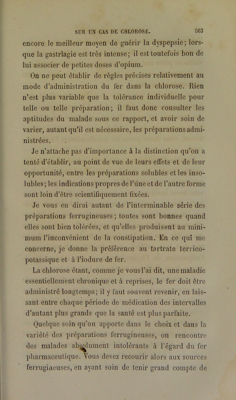 encore le meilleur moyen de guérir la dyspepsie ; lors- que la gaslrlagie est très intense; il est toutefois bon de lui associer de petites doses d’opium. On ne peut établir de règles précises relativement au mode d’administration du fer dans la chlorose. Rien n’est plus variable que la tolérance individuelle pour telle ou telle préparation; il faut donc consulter les aptitudes du malade sous ce rapport, et avoir soin de varier, autant qu’il est nécessaire, les préparations admi- nistrées. Je n’attache pas d’importance à la distinction qu’on a tenté d’établir, au point de vue de leurs effets et de leur opportunité, entre les préparations solubles et les inso- lubles ; les indications propres de Tiine et de l’autre forme sont loin d’être scientifiquement fixées. Je vous en dirai autant de l’interminable série des préparations ferrugineuses ; toutes sont bonnes quand elles sont bien tolérées, et qu’elles produisent au mini- mum l’inconvénient de la constipation. En ce qui me concerne, je donne la préférence au tortrate lerrico- potassique et à l’iodure de fer. La chlorose étant, comme je vous l’ai dit, une maladie essentiellement chronique et à reprises, le fer doit être administré longtemps; il y faut souvent revenir, en lais- sant entre chaque période de médication des intervalles d’autant plus grands que la santé est plus parfaite. Quelque soin qu’on apporte dans le choix et dans la variété des préparations ferrugineuses, on rencontre des malades ab^lument intolérants à l’égard du fer pharmaceutique. Vous devez recourir alors aux sources ferrugineuses, en ayant soin de tenir grand compte de