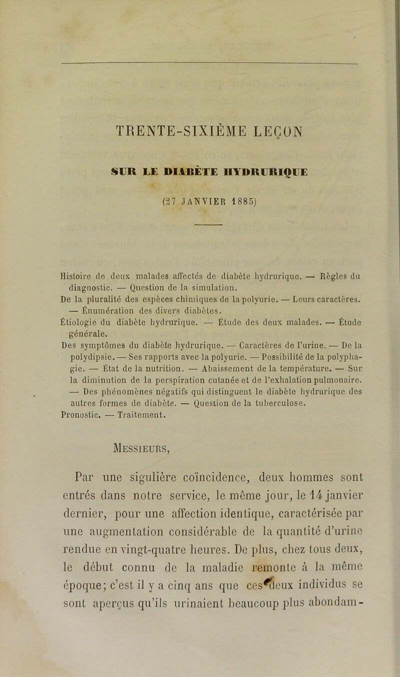 TRENTE-SIXIÈME LEÇON SUR LE DIABÈTE HYDRLRIQLE (“27 JaWYIER i885) Histoire de deux malades affectés de diabète liydrurique. — Règles du diagnostic. — Question de la simulation. De la pluralité des espèces chimiques de la polyurie. — Leurs caractères. — Énumération des divers diabètes. Étiologie du diabète liydrurique. — Étude des deux malades. — Étude générale. Des symptômes du diabète liydrurique. — Caractères de l’urine. — De la polydipsie.— Ses rapports avec la polyurie. — Possibilité de la polypha- gie. — État de la nutrition. — Abaissement de la température. — Sur la diminution de la perspiration cutanée et de l’exhalation pulmonaire. — Des phénomènes négatifs qui distinguent le diabète hydrurique des autres formes de diabète. — Question de la tuberculose. Pronostic. — Traitement. Messieurs, Par une sigulière coïncidence, deux hommes sont entrés dans notre service, le môme jour, le 1-4 janvier dernier, pour une affection identique, caractérisée par une augmentation considérable de la quantité d’urine rendue en vingt-quatre heures. De plus, chez tous deux, le début connu de la maladie remonte à la même époque; c’est il y a cinq ans que ccs^lcux individus se sont aperçus qu’ils urinaient beaucoup plus abondam-