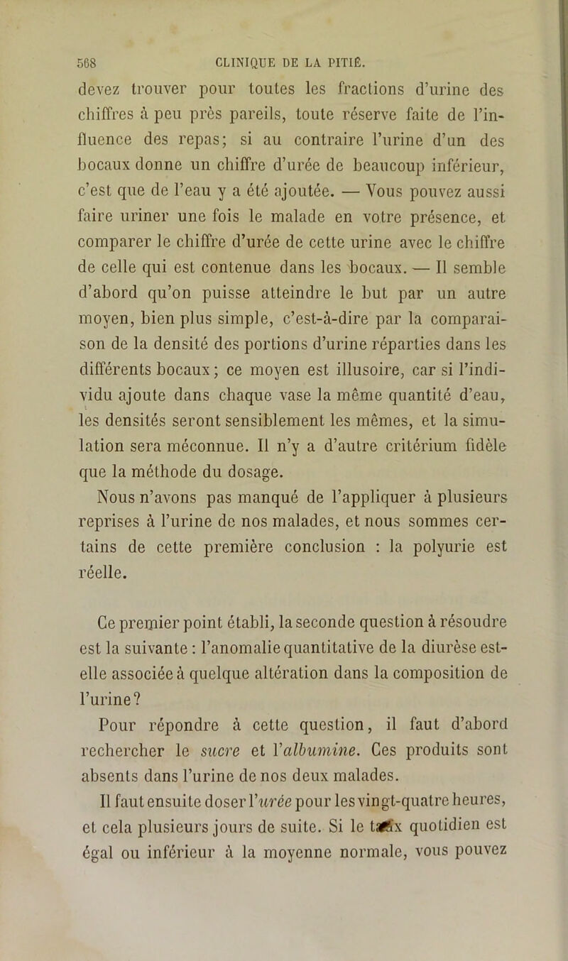 devez trouver pour toutes les fractions d’urine des chiffres à peu près pareils, toute réserve faite de l’in* fluence des repas; si au contraire l’urine d’un des bocaux donne un chiffre d’urée de beaucoup inférieur, c’est que de l’eau y a été ajoutée. — Vous pouvez aussi faire uriner une fois le malade en votre présence, et comparer le chiffre d’urée de cette urine avec le chiffre de celle qui est contenue dans les bocaux, — Il semble d’abord qu’on puisse atteindre le but par un autre moyen, bien plus simple, c’est-à-dire par la comparai- son de la densité des portions d’urine réparties dans les différents bocaux ; ce moyen est illusoire, car si l’indi- vidu ajoute dans chaque vase la même quantité d’eau, i les densités seront sensiblement les mêmes, et la simu- lation sera méconnue. Il n’y a d’autre critérium fidèle que la méthode du dosage. Nous n’avons pas manqué de l’appliquer à plusieurs reprises à l’urine de nos malades, et nous sommes cer- tains de cette première conclusion ; la polyurie est réelle. Ce premier point établi, la seconde question à résoudre est la suivante : l’anomalie quantitative de la diurèse est- elle associée à quelque altération dans la composition de l’urine? Pour répondre à cette question, il faut d’abord rechercher le sucre et Valbumine. Ces produits sont absents dans l’urine de nos deux malades. Il faut ensuite doser Wirée pour les vingt-quatre heures, et cela plusieurs jours de suite. Si le talSx quotidien est égal ou inférieur à la moyenne normale, vous pouvez
