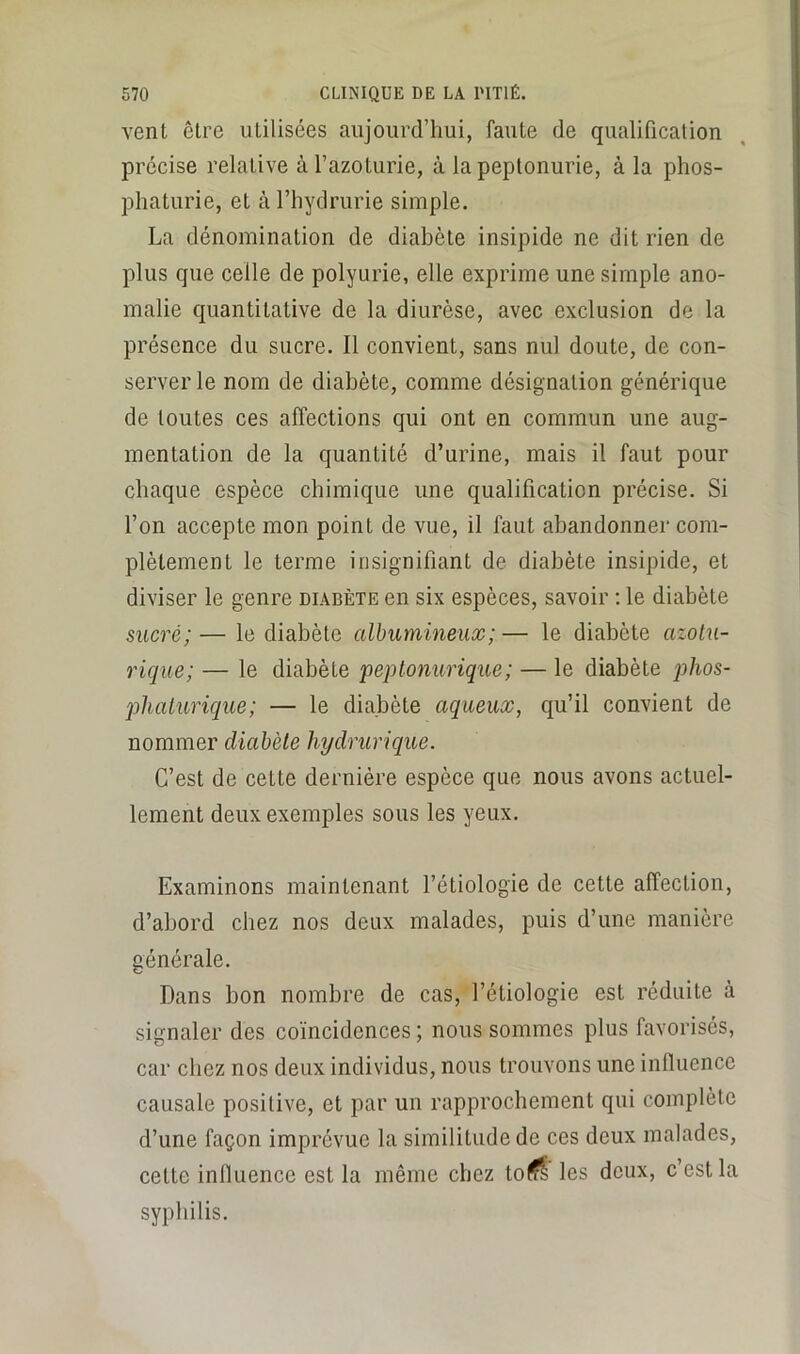 venL être utilisées aujourd’hui, faute de qualification précise relative à l’azoturie, à la peptonurie, à la phos- phaturie, et àTliydrurie simple. La dénomination de diabète insipide ne dit rien de plus que celle de polyurie, elle exprime une simple ano- malie quantitative de la diurèse, avec exclusion de la présence du sucre. 11 convient, sans nul doute, de con- server le nom de diabète, comme désignation générique de toutes ces affections qui ont en commun une aug- mentation de la quantité d’urine, mais il faut pour chaque espèce chimique une qualification précise. Si l’on accepte mon point de vue, il faut abandonner com- plètement le terme insignifiant de diabète insipide, et diviser le genre diabète en six espèces, savoir ; le diabète sucré; — le diabète albumineux; — le diabète azotu- rique; — le diabète pejJtonurique; — le diabète jjhos- jilialurique; — le diabète aqueux, qu’il convient de nommer diabète hydrurique. C’est de cette dernière espèce que nous avons actuel- lement deux exemples sous les yeux. Examinons maintenant l’étiologie de cette affection, d’abord chez nos deux malades, puis d’une manière générale. Dans bon nombre de cas, l’étiologie est réduite à signaler des coïncidences ; nous sommes plus favorisés, car chez nos deux individus, nous trouvons une influence causale positive, et par un rapprochement qui complète d’une façon imprévue la similitude de ces deux malades, cette influence est la même chez to(Çl les deux, c’est la syphilis.