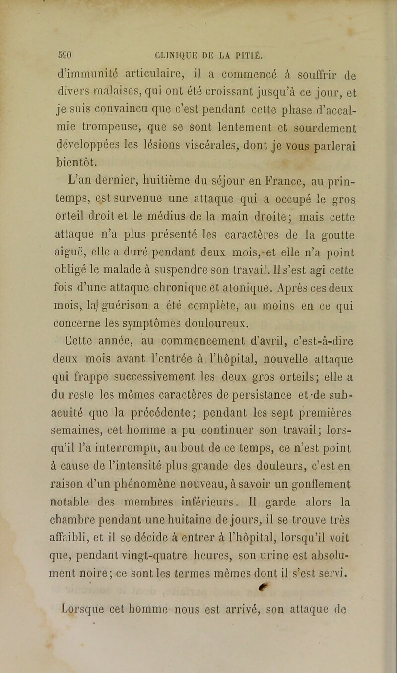 d’immuniLé arLiciilaire, il a commencé à souffrir de divers malaises, qui ont été croissant jusqu’à ce jour, et je suis convaincu que c’est pendant cette phase d’accal- mie trompeuse, que se sont lentement et sourdement développées les lésions viscérales, dont je vous parlerai bientôt. L’an dernier, huitième du séjour en France, au prin- temps, est survenue une attaque qui a occupé le gros orteil droite! le médius de la main droite; mais cette attaque n’a plus présenté les caractères de la goutte aiguë, elle a duré pendant deux mois,-et elle n’a point obligé le malade à suspendre son travail. 11 s’est agi cette fois d’une attaque chronique et atonique. Après ces deux mois, la) guérison a été complète, au moins en ce qui concerne les symptômes douloureux. Cette année, au commencement d’avril, c’est-à-dire deux mois avant l’entrée à l’hôpital, nouvelle attaque qui frappe successivement les deux gros orteils; elle a du reste les mêmes caractères de persistance et-de sub- acuité que la précédente; pendant les sept premières semaines, cet homme a pu continuer son travail; lors- qu’il l’a interrompu, au bout de ce temps, ce n’est point à cause de l’intensité plus grande des douleurs, c’est en raison d’un phénomène nouveau, à savoir un gonflement notable des membres inférieurs. Il garde alors la chambre pendant une huitaine de jours, il se trouve très affaibli, et il se décide à entrer à l’hôpital, lorsqu’il voit que, pendant vingt-quatre heures, son urine est absolu- ment noire; ce sont les termes mêmes dont il s’est servi. Lorsque cet homme nous est arrivé, son attaque de