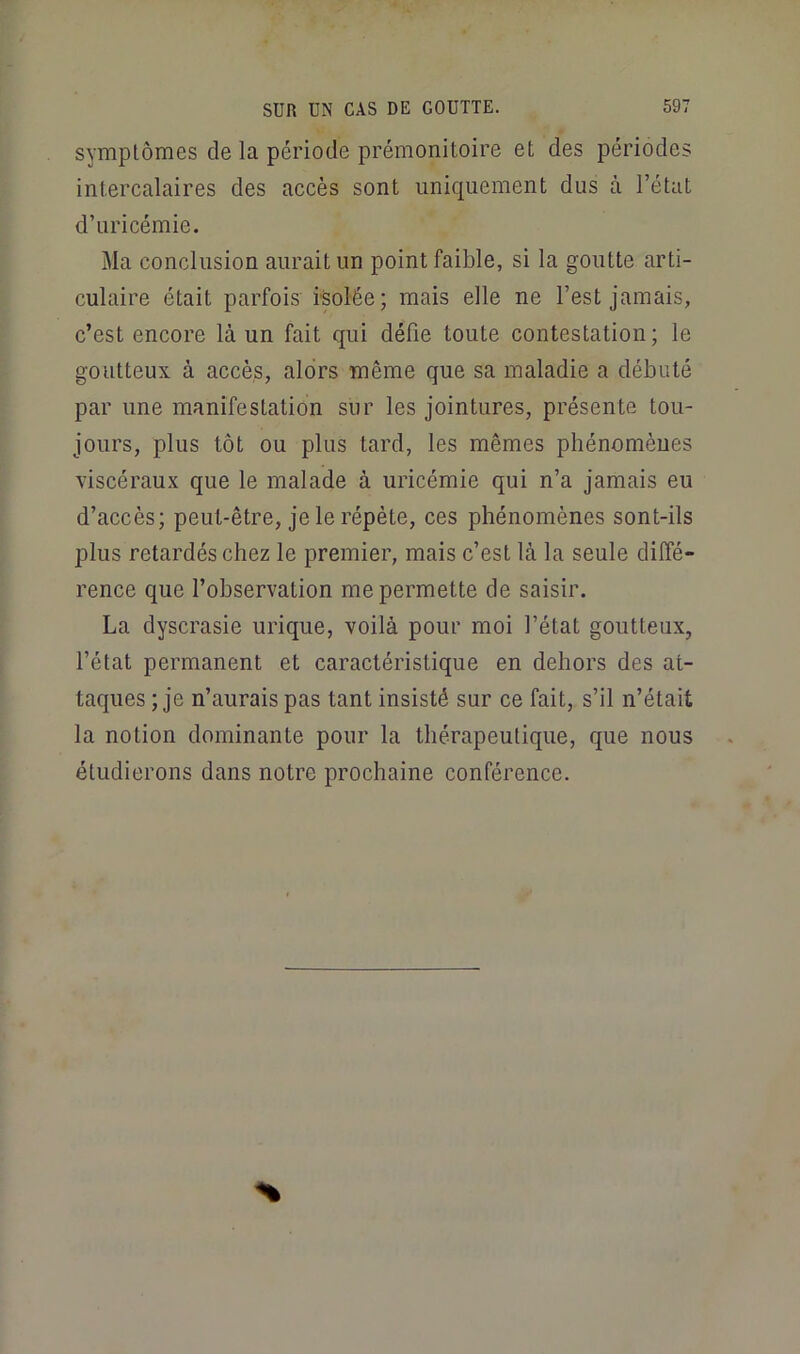 symptômes de la période prémonitoire et des périodes intercalaires des accès sont uniquement dus à l’état d’uricémie. Ma conclusion aurait un point faible, si la goutte arti- culaire était parfois isolée; mais elle ne l’est jamais, c’est encore là un fait qui défie toute contestation; le goutteux à accès, alors même que sa maladie a débuté par une manifestation sur les jointures, présente tou- jours, plus tôt ou plus tard, les mêmes phénomèues viscéraux que le malade à uricémie qui n’a jamais eu d’accès; peut-être, je le répète, ces phénomènes sont-ils plus retardés chez le premier, mais c’est là la seule diffé- rence que l’observation me permette de saisir. La dyscrasie urique, voilà pour moi l’état goutteux, l’état permanent et caractéristique en dehors des at- taques ; je n’aurais pas tant insisté sur ce fait, s’il n’était la notion dominante pour la thérapeutique, que nous étudierons dans notre prochaine conférence.