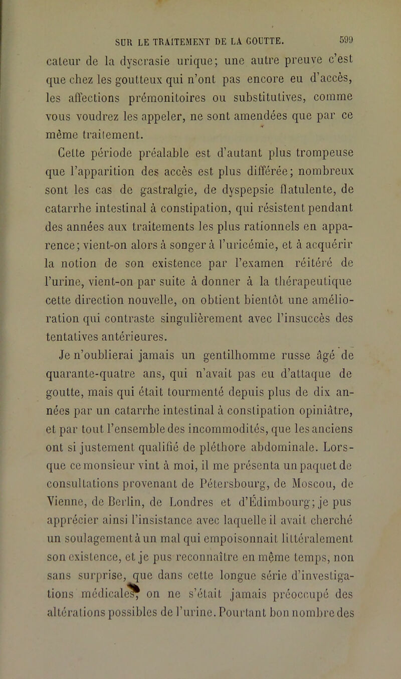 caleiir de la dyscrasie urique; une autre preuve c’est que chez les goutteux qui n’ont pas encore eu d’accès, les affections prémonitoires ou substitutives, comme vous voudrez les appeler, ne sont amendées que par ce même trailement. Cette période préalable est d’autant plus trompeuse que l’apparition des accès est plus différée; nombreux sont les cas de gastralgie, de dyspepsie flatulente, de catarrhe intestinal à constipation, qui résistent pendant des années aux traitements les plus rationnels en appa- rence; vient-on alors à songer à l’uricémie, et à acquérir la notion de son existence par l’examen réitéré de l’urine, vient-on par suite à donner à la thérapeutique cette direction nouvelle, on obtient bientôt une amélio- ration qui contraste singulièrement avec l’insuccès des tentatives antérieures. Je n’oublierai jamais un gentilhomme russe âgé de quarante-quatre ans, qui n’avait pas eu d’attaque de goutte, mais qui était tourmenté depuis plus de dix an- nées par un catarrhe intestinal à constipation opiniâtre, et par tout l’ensemble des incommodités, que les anciens ont si justement qualifié de pléthore abdominale. Lors- que ce monsieur vint à moi, il me présenta un paquet de consultations provenant de Pétersbourg, de Moscou, de Vienne, de Berlin, de Londres et d’Édimbourg; je pus apprécier ainsi l’insistance avec laquelle il avait cherché un soulagement à un mal qui empoisonnait littéralement son existence, et je pus reconnaître en même temps, non sans surprise, que dans cette longue série d’investiga- tions médicale^ on ne s’était jamais préoccupé des altérations possibles de furine. Pourtant bon nombre des