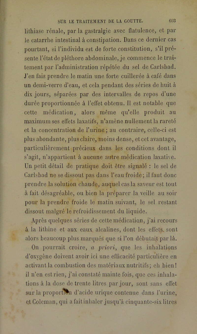 lithiase rénale, parla gastralgie avec flatulence, et par le catarrhe intestinal à constipation. Dans ce dernier cas pourtant, si l’individu est de forte constitution, s’il pré- sente l’état de pléthore abdominale, je commence le trai- tement par l’administration répétée du sel de Carlsbad. J’en fais prendre le matin une forte cuillerée à café dans un demi-verre d’eau, et cela pendant des séries de huit à dix jours, séparées par des intervalles de repos d’une durée proportionnée à l’effet obtenu. Il est notable que cette médication, alors même qu’elle produit au maximum ses effets laxatifs, n’amène nullement la rareté et la concentration de l’urine ; au contraire, celle-ci est plus abondante, plus claire, moins dense, et cet avantage, particulièrement précieux dans les conditions dont il s’agit, n’appartient à aucune autre médication laxative. Un petit détail de pratique doit être signalé ; le sel de Carlsbad ne se dissout pas dans l’eau froide; il faut donc prendre la solution chaude, auquel cas la saveur est tout à fait désagréable, ou bien la préparer la veille au soir pour la prendre froide le matin suivant, le sel restant dissout malgré le refroidissement du liquide. Après quelques séries de cette médication, j’ai recours à la litbine et aux eaux alcalines, dont les effets, sont alors beaucoup plus marqués que si l’on débutait par là. On pourrait croire, a priori, que les inhalations d’oxygène doivent avoir ici une efficacité particulière en activant la combustion des matériaux nutritifs; eh bien! il n’en est rien, j’ai constaté mainte fois, que ces inhala- tions à la dose de trente litres par jour, sont sans effet sur la proport^^n d’acide urique contenue dans l’urine, et Coleman, qui afaitinlialer jusqu’à cinquante-six litres