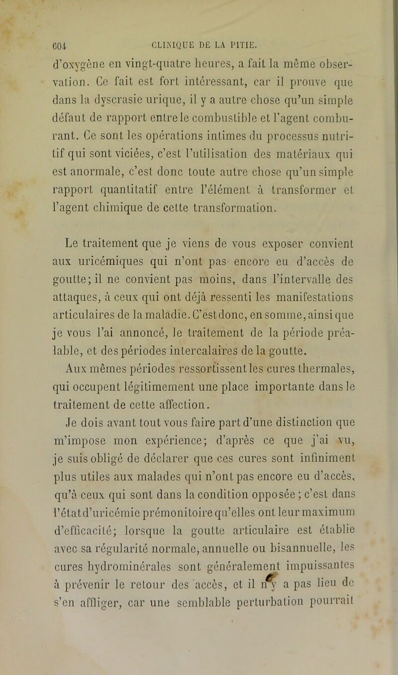 d’oxygène en vingl-qualre heures, a fait la même obser- vation. Ce fait est fort intéressant, car il prouve que dans la dyscrasie urique, il y a autre ehose qu’un simple défaut de rapport entre le combustible et l’agent combu- rant. Ce sont les opérations intimes du processus nutri- tif qui sont viciées, c’est rulilisation des matériaux qui est anormale, c’est donc toute autre chose qu’un simple rapport cjuantitatif entre l’élément à transformer et l’agent chimique de cette transformation. Le traitement que je viens de vous exposer convient aux uricémiques qui n’ont pas encore eu d’accès de goutte; il ne convient pas moins, dans l’intervalle des attaques, à ceux qui ont déjà ressenti les manifestations articulaires de la maladie. C'est donc, en somme, ainsi que je vous l’ai annoncé, le traitement de la période préa- lable, et des périodes intercalaires de la goutte. Aux mêmes périodes ressortissent les cures thermales, qui occupent légitimement une place importante dans le traitement de cette affection. Je dois avant tout vous faire part d’une distinction c{ue m’impose mon expérience; d’après ce que j’ai vu, je suis obligé de déclarer que ces cures sont infiniment plus utiles aux malades qui n’ont pas encore eu d’accès, qu’à ceux qui sont dans la condition opposée ; c’est dans l’étatd’uricémic prémonitoire qu’elles ont leur maximum d’efficacité; lorsque la goutte articulaire est établie avec sa régularité normale, annuelle ou bisannuelle, les cures hydrominérales sont généralement impuissanles à prévenir le retour des accès, et il n^ a pas lieu de s’en affliger, car une semblable perturbation pourrait