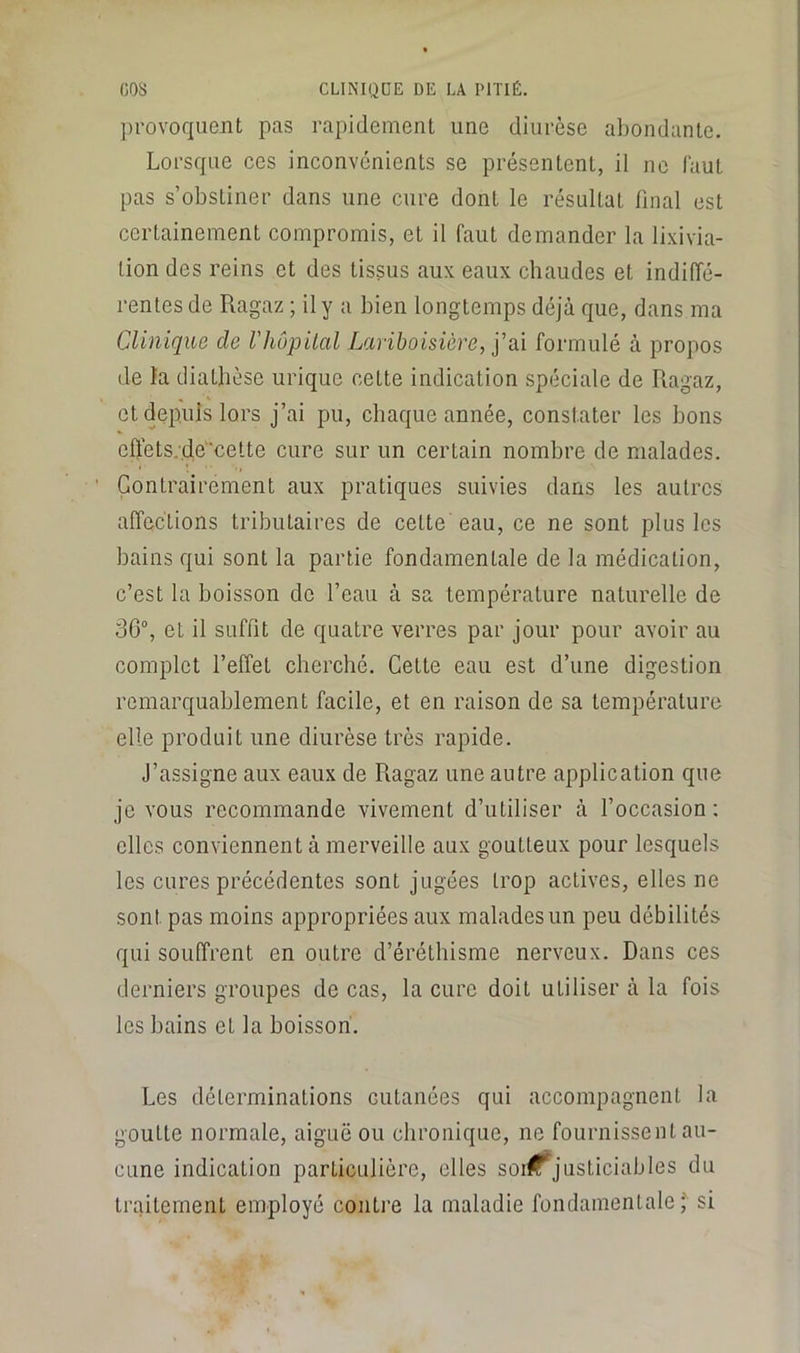 provoquent pas rapidement une diurèse abondante. Lorsque ces inconvénients se présentent, il ne faut pas s’obstiner dans une cure dont le résultat final est certainement compromis, et il faut demander la lixivia- tion des reins et des tissus aux eaux chaudes et indiffé- rentes de Ragaz ; il y a bien longtemps déjà que, dans ma Clinique de Vhôpilal Lariboisière, j’ai formulé à propos de ïa diathèse urique cette indication spéciale de Ragaz, et depuis lors j’ai pu, chaque année, constater les bons effets.-.de‘cette cure sur un certain nombre de malades. Contrairement aux pratiques suivies dans les autres affections tributaires de cette eau, ce ne sont plus les bains qui sont la partie fondamentale de la médication, c’est la boisson de l’eau à sa température naturelle de 36°, et il suffit de quatre verres par jour pour avoir au complet l’effet cherché. Cette eau est d’une digestion remarquablement facile, et en raison de sa température elle produit une diurèse très rapide. J’assigne aux eaux de Ragaz une autre application que je vous recommande vivement d’utiliser à l’occasion; elles conviennent à merveille aux goutteux pour lesquels les cures précédentes sont jugées trop actives, elles ne sont pas moins appropriées aux malades un peu débilités qui souffrent en outre d’éréthisme nerveux. Dans ces derniers groupes de cas, la cure doit utiliser à la fois les bains et la boisson'. Les déterminations cutanées qui accompagnent la goutte normale, aiguë ou chronique, ne fournissent au- cune indication particulière, elles soi#justiciables du traitement employé conti’e la maladie fondamentale;'^ si