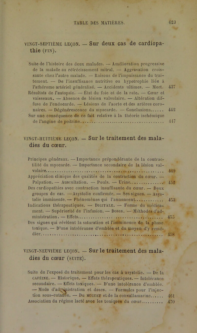 VINGT-SEPTIÈME LEÇON. — Sur deux cas de cardiopa- thie (fin). Suite de l’histoire des deux malades. — Amélioration progressive de la malade au rétrécissement mitral. — Aggravation crois- sante chez l’autre malade. — Piaisons de l’impuissance du trai- tement. — De l’insuffisance nutritive ou hypotrophie liée à l’athérome artériel généralisé. — Accidents ultimes. — Mort. 437 Résultats de l’autopsie. — État du foie et de la rate. — Cœur et vaisseaux. — Absence de lésion valvulaire. — Altération dif- fuse de l’endocarde. — Lésions de l’aorte et des artères coro- naires. — Dégénérescence du myocarde. — Conclusions 442 Sur une conséquence de ce fait relative à la théorie ischémique de l’angine de poitrine 447 VINGT-HUITIÈME LEÇON. — Sur le traitement des mala- dies du cœur. Principes généraux. — Importance prépondérante de la contrac- tilité du myocarde. — Importance secondaire de la lésion val- vulaire 449 Appréciation clinique des qualités de la contraction du cœur. — Palpation. — Auscultation. — Pouls. — Urine 452 Des cardiopathies avec contraction insuffisante du cœur. — Deux groupes de cas. —Asystolie confirmée. — Ses signes. —Asys- lolie imminente.— Phénomènes qui l’annoncent 453 Indications thérapeutiques. — Digitale. — Forme du médica- ment. — Supériorité de l’infusion. — Doses. — Méthodes d’ad- ministration.— Effets 455 Des signes qui révèlent la saturation et l’imminence de la phase toxique. — D’une intolérance d’emblée et du moyen d’y remé- dier 458 VINGT-NEUVIÈME LEÇON. — SuF le traitement des mala- dies du cœur (suite). Suite de l’exposé du traitement pour les cas à asystolie. — De la CAFÉINE.— Historique. — Effets thérapeutiques.— Intolérance secondaire. — Effets toxiques. — D’une intolérance d’emblée. — Mode d’ad;^iistration et doses. — Formules pour l’injec- tion sous-culame. — Du muguet et de la convallamarine Association du régime lacté avec les toniques du cœur 461 47Ü