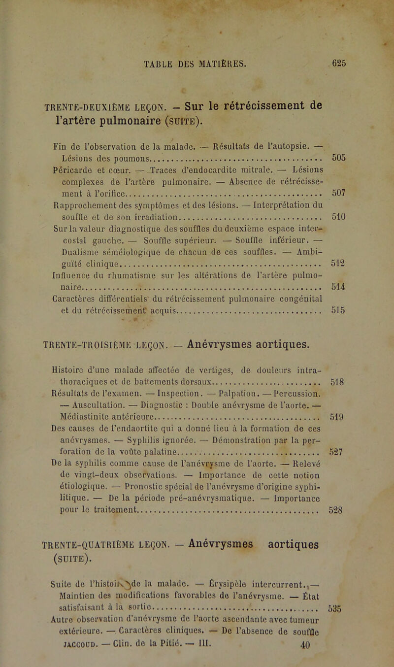 TRENTE-DEUXIÈME LEÇON. - SuF le rétrécissement de l’artére pulmonaire (suite). Fin de l’observation de la malade. — Résultats de l’autopsie. — Lésions des poumons 505 Péricarde et cœur. —.Traces d’endocardite mitrale. — Lésions complexes de l’artère pulmonaire. — Absence de rétrécisse- ment à l’orifice 507 Rapprochement des symptômes et des lésions. — Interprétation du souffle et de son irradiation 510 Sur la valeur diagnostique des souffles du deuxième espace inter- costal gauche. — Souffle supérieur. — Souffle inférieur. — Dualisme séméiologique de chacun de ces souffles. — Ambi- guïté clinique 512 Influence du rhumatisme sur les altérations de l’artère pulmo- naire 514 Caractères différentiels' du rétrécissement pulmonaire congénital et du rétrécissement acquis 515 TRENTE-TROISIÈME LEÇON. — Anévrysmes aortiques. Histoire d’une malade affectée de vertiges, de douleurs intra- thoraciques et de battements dorsaux 518 Résultats de l’examen. — Inspection. — Palpation. — Percussion. — Auscultation. — Diagnostic : Double anévrysme de l’aorte. — Médiastinite antérieure 519 Des causes de l’cndaortite qui a donné lieu à la formation de ces anévrysmes. — Syphilis ignorée. — Démonstration par la per- foration de la voûte palatine 527 De la syphilis comme cause de l’anévrysme de l’aorte. — Relevé de vingt-deux observations. — Importance de celte notion étiologique. — Pronostic spécial de l’anévrysme d’origine syphi- litique. — De la période pré-anévrysmatique. — Importance pour le traitement 528 TRENTE-QUATRIÈME LEÇON. — Auévrysmes aortiques (suite). Suite de l’histoiiv'^do la malade, — Érysipèle intercurrent.,— Maintien des modifications favorables do l’anévrysme. — État satisfaisant à la sortie 535 Autre observation d’anévrysme de l’aorte ascendante avec tumeur extérieure. — Caractères cliniques. — De l’absence de souffle JACCOUD. — Clin, de la Pitié. — 111. 40