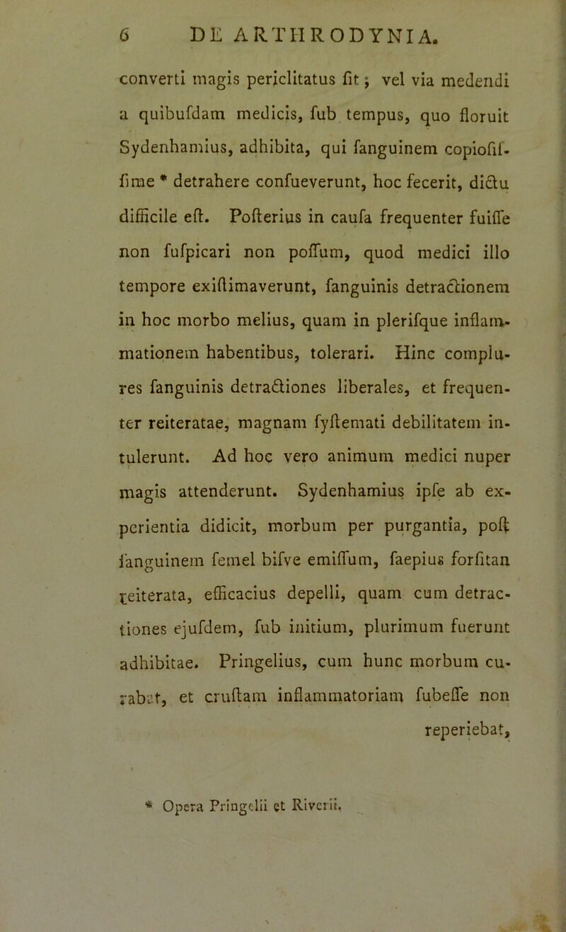 converti magis periclitatus fit; vel via medendi a quibufdam medicis, fub tempus, quo floruit Sydenhamlus, adhibita, qui fanguinem copiofil- firae * detrahere confueverunt, hoc fecerit, di£tu difficile efl. Pofterius in caufa frequenter fuifle non fufpicari non poffum, quod medici illo tempore exiflimaverunt, fangulnis detractionem in hoc morbo melius, quam in plerifque inflam- mationem habentibus, tolerari. Hinc complu- res fanguinis detraQiones liberales, et frequen- ter reiteratae, magnam fyftemati debilitatem in- tulerunt. Ad hoc vero animum medici nuper magis attenderunt. Sydenhamius ipfe ab ex- perientia didicit, morbum per purgantia, pofl: fanguinem femel bifve emiflfum, faepius forfitan reiterata, efficacius depelli, quam cum detrac- tiones ejufdem, fub initium, plurimum fuerunt adhibitae. Pringelius, cum hunc morbum cu- rabat, et cruflam inflammatoriam fubefle non reperiebat, Opera Pringelil et Rivciii, «