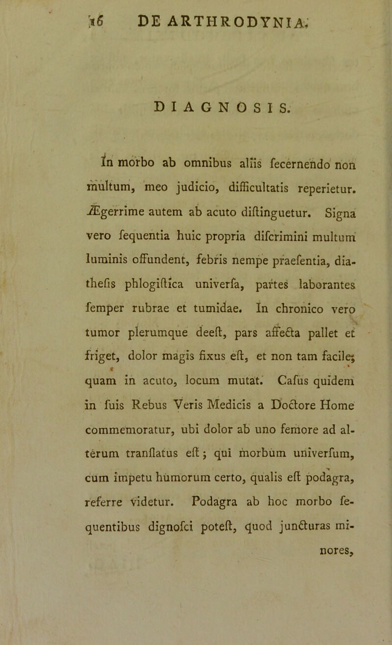 DIAGNOSIS. in morbo ab omnibus aliis fecernendoi’ non multum, meo judicio, difficultatis reperietur. iEgerrime autem ab acuto diflinguetur. Signa vero fequentia huic propria difcrimini multum' luminis offundent, febris nempe pfaefentia, dia- thefis phlogiftica univerfa, partes laborantes femper rubrae et tumidae. In chronico vero tumor plerumque deefl:, pars affefta pallet et friget, dolor magis fixus eff, et non tam facile; t quam in acuto, locum mutait.' Cafus quidem in fuis Rebus Veris Medicis a Doclore Home commemoratur, ubi dolor ab uno femore ad al- terum tranflatus efi; qui morbum univerfum, cum impetu humorum certo, qualis eff podagra, referre videtur. Podagra ab hoc morbo fe- quentibus dignofci poteft, quod junfturas mi- nores.