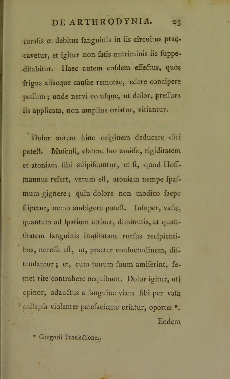 tiiralis et debitus fanguinis in iis circuitus prae- cavetur, et igitur non fatis nutriminis iis fuppe- ditabitur. Haec autem eofdem effeftus, quos frigus aliaeque caufae remotae, edere concipere poffiim ; unde nervi eo ufque, ut dolor, preflTura iis applicata, non amplius oriatur, vitiantur. Dolor autem hinc originem deducere dici poteft. Mufculi, elatere fuo amiflb, rigiditatem et atoniam fibi adipifcuntur, et fi, quod Hoff- tnannus refert, verum ell, atoniam nempe fpaf- mum gignere; quin dolore non modico faepe flipetur, nemo ambigere poteft. Infuper, vafis, quantum ad fpatium attinet, diminutis, et quan- titatem fanguinis inufitatam rurfus recipienti- bus, necelfe eft, ut, praeter confuetudinem, dif- tendantur; et, cum tonum fuum amiferint, fe- met rite contrahere nequibunt. Dolor igitur, uti opinor, adauftus a fanguine viam ftbi per vafa • collapfa violenter patefaciente oriatur, oportet*. Eodem * Gregorii Praelediones.