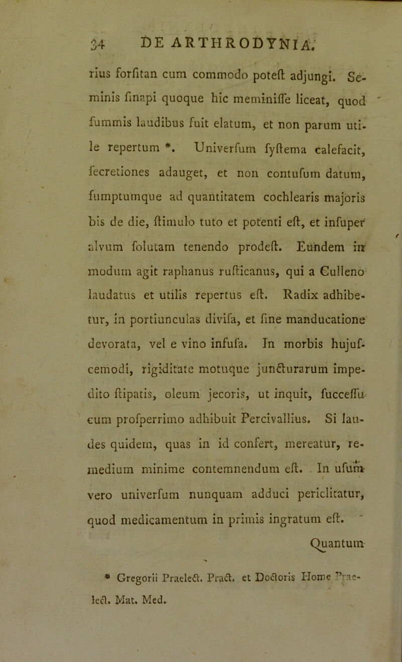 / S4 t)E arthrodynia; rius forfitan cum commodo potefl: adjungi. Se- minis finapi quoque hic meminifle liceat, quod ' fummis laudibus fuit elatum, et non parum uti- le repertum *. Univerfum fyflema calefacit, fecretiones adauget, et non contufum datum, fumptumque ad quantitatem cochlearis majoris bis de die, ftiniulo tuto et potenti eft, et infuper alvum folutam tenendo prodeft. Eundem in modum agit raphanus rufHcanils, qui a Gulleno laudatus et utilis repertus efl. Radix adhibe- tur, in portiunculas divifa, et fine manducatione devorata, vel e vino infufa. In morbis hujuf- cemodi, rigiditate motuque junfturariim impe- dito flipatis, oleum jecoris, ut inquit, fucceflu- ^ cum profperriino adhibuit Percivalllus. Si lau- des quidem, quas in id confert, mereatur, re- medium minime contemnendum efl. In ufum t vero univerfum nunquam adduci periclitatur, quod medicamentum in primis ingratum efl. Quantum * Gregorii Praeleft. Prafl. et Doloris Ploire ^rae- lecl. Mat. Med.