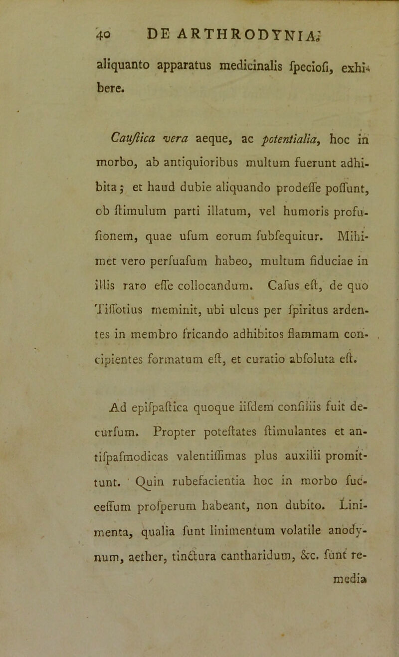 aliquanto apparatus medicinalis fpeciofi, exhi- bere. Caujiica vera aeque, ac potentialia, hoc ih morbo, ab antiquioribus multum fuerunt adhi- bita; et haud dubie aliquando prodefle poffunt, ob ilimulum parti illatum, vel humoris profu- fionem, quae ufum eorum fubfequitur. Mihi- met vero perfuafum habeo, multum fiduciae in illis raro effe collocandum. Cafus eft, de quo TifTotius meminit, ubi ulcus per fpiritus arden- tes in membro fricando adhibitos flammam con- , cipientes formatum eft, et curatio abfoluta eft. Ad epifpaftica quoque lifdem confiliis fuit de- curfum. Propter poteftates ftimulantes et an- tifpafmodicas valentiflimas plus auxilii promit- tunt. Quin rubefacientia hoc in morbo fuc- celfum profperum habeant, non dubito. Lini- menta, qualia funt linimentum volatile anody- num, aether, tinftura cantharidum, &c. funt re- / media