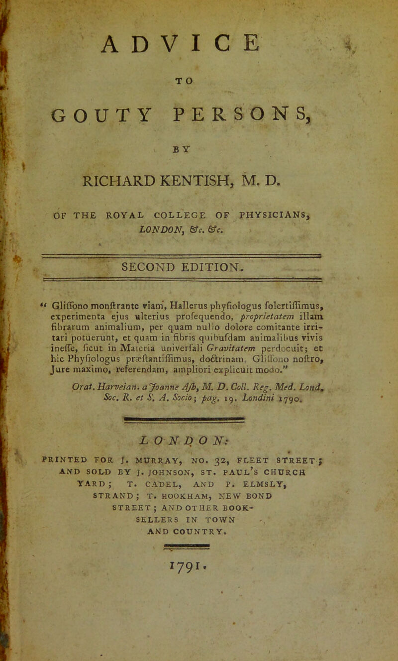 ) 'ADVICE GOUTY PERSONS, . B Y RICHARD KENTISH, M. D. OF THE ROYAL COLLEGE OF PHYSICIANS, LONDON, &c. > ■■ .=a- ' SECOND EDITION. . .. . ‘ ■  •  '■ ■ “ Gliffono monftrante viatn, Hallerus phyfiologus folertiffimus, cxperimenta ejus ukerius profequendo, proprietatem illam. fibrarum animalium, per quam nulio dolore comitante irri- tari potuerunt, et quam in fibris qviibufciam animalibus vivis ineiTe, ficut in Materia univerfali Gravitatem perdocuit; et hie Phyfiologus praeflantiflimus, doftrinani. Gliffono noftro. Jure maximo, referendam, ampliori explicuit modo.” Oral. Harvfian. a yoanne AJb, M. D. Coll. Rtg. Med. Land, Soc. R, et S. A. &c/o; pag. 19. Londini 1790. LONDON} PRINTED FOR J. MURRAY, NO. 32, FLEET STREET; AND SODD BY J. JOHNSON, ST. PAUl’s CHURCH YARD ; T. CADEL, AND P. ELMSLY, strand; t. hookham, kew bond street; AND other BOOK- SELLERS IN TOWN AND COUNTRY. I 1791. '■C