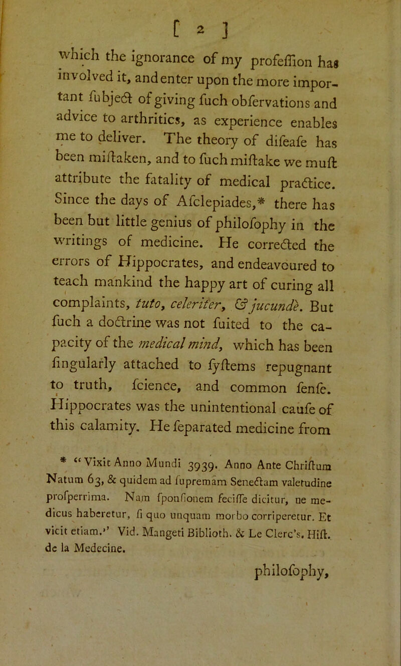 which the ignorance of my profeffion has involved it, and enter upon the more impor- tant fubjea of giving fuch obfervations and advice to arthritics, as experience enables me to deliver. The theory of difeafe has been midaken, and to fuchmiftake we mud attribute the fatality of medical pradtice. Since the days of Afclepiades,* there has been but little genius of philofophy in the writings of medicine. He corredted the errors of Hippocrates, and endeavoured to teach mankind the happy art of curing all complaints, tutOy cekrifer, &jucunde. But fuch a dodtrine was not fuited to the ca- pacity of the medical mind, which has been fingularly attached to fydems repugnant to truth, fcience, and common fenfe. Hippocrates was the unintentional caufe of this calamity. He feparated medicine from * “Vixit Anno Mundi 3939. Anno Ante Chriflum Natum 63, & quidem ad fupremam Seneaam valetudine profperrima. Nam fponHonem fecifle dicitur, ne cne- dicus haberetur, fi quo iinquam morbo corriperetur. Et vkit etiam.*’ Vid. Mangeti Biblioth. & Le Cierc’s. Hid. dc la Medecine. philofophy.