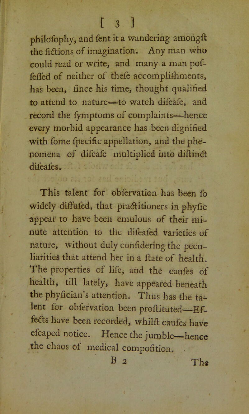 philofophy, and fent it a wandering amongft the fidlions of imagination. Any man who could read or write, and many a man pof- feffed of neither of thefe accomplishments;, has been, fince his time, thought qualified to attend to nature—to watch difeafe, and record the Symptoms of complaints—hence every morbid appearance has been dignified with fome fpecific appellation, and the phe- nomena of difeafe multiplied into difiindl difeafes. / This talent for obfervation has been fo widely diffufed, that pradlitioners in phyfic appear to have been emulous of their mi- nute attention to the difeafed varieties of nature, without duly confidering the pecu- liarities that attend her in a State of health. The properties of life, and the caufes of health, till lately, have appeared beneath the phyfician’s attention. Thus has the ta- lent for obfervation been proftituted—Ef- fects have been recorded, whilSt caules have efcaped notice. Hence the jumble—hence the chaos of medical compofition. B 2 The