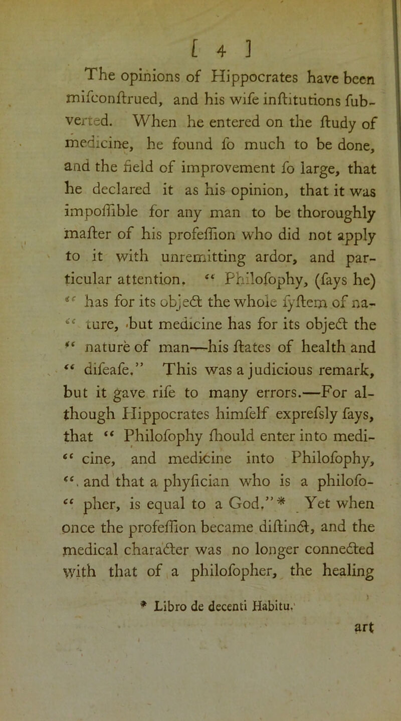 The opinions of Hippocrates have been mifconftrued, and his wife inftitutions fub- verted. When he entered on the ftudy of medicine, he found fo much to be done, and the field of improvement fo large, that he declared it as his opinion, that it was impoffible for any man to be thoroughly mafter of his profeffion who did not apply to it with unremitting ardor, and par- ticular attention, “ Philofophy, (fays he) has for its objed; the whole fyflem of na- ture, -but medicine has for its objed the nature of man-^his dates of health and . “ difeafe.” This was a judicious remark, but it gave rife to many errors.—For al- though Plippocrates himfelf exprefsly fays, that ‘‘ Philofophy fhould enter into medi- “ cine, and medkine into Philofophy, and that a phyfician who is a philofo- pher, is equal to a God,”^ Yet when once the profefQon became diftind, and the medical charader was no longer conneded with that of,a philofopher, the healing * Libro de decenti Habitu,' art